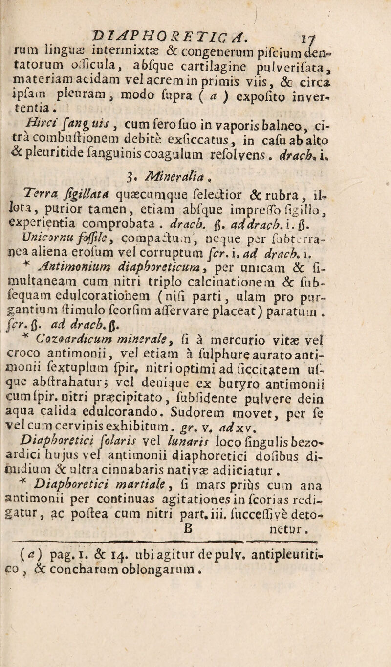 rum lingua? intermixtas & congenerum pifcium den« tatorum odicula, abfque cartilagine pulverifata* materiam acidam vel acrem in primis viis, & circa ipfam plenram, modo fupra ( a ) expolito in ver-* tentia. Hirci [anguis , cum ferofuo in vaporis balneo, ci¬ tra combuftionem debite exficcatus, in cafuabalto Sc pleuritide fanguiniscoagulum refolvens. drach• L 3* Mineralia 0 Terra figillata quascumque feledior & rubra, il® iota, purior tamen, etiam abfque imprefTo ligillo, experientia comprobata, drach. ad drach. i. Unicornu fofftle, compadum, neque per (ubterra- i)ea aliena erofum vel corruptum fer. i, ad drach„1. * Antimonium diaphoreticum, per unicam & II- multaneam cum nitri triplo calcinationem & fub- fequam edulcoratiohem (nifl parti, ulam pro pur¬ gantium (limulo feorfim alfervare placeat) paratum . fer. {$. ad drach. * Cozoardicum minerale, Ci a mercurio vitae vel croco antimonii, vel etiam a lulphureauratoanti- monii fextuplum fpir, nitri optimi ad llccitatem uf- que abftrahatur; vel denique ex butyro antimonii cum(pir. nitri praecipitato, fubfidente pulvere dein aqua calida edulcorando. Sudorem movet, per fe vel cum cervinis exhibitum, gr. v. adxv. Diaphoretici folaris vel lunaris loco lingulis bezo- ardici hujus vel antimonii diaphoretici dolibus di¬ midium & ultra cinnabaris nativae adiiciatur . * Diaphoretici martiale, li mars prius cum ana antimonii per continuas agitationes in fcorias redi¬ gatur, ac poftea cum nitri part.iii. fuccelTjve deto- B netur. (a) pag. 1. & 14. ubi agitur de pulv. antipleuriti- co , & concharum oblongarum.