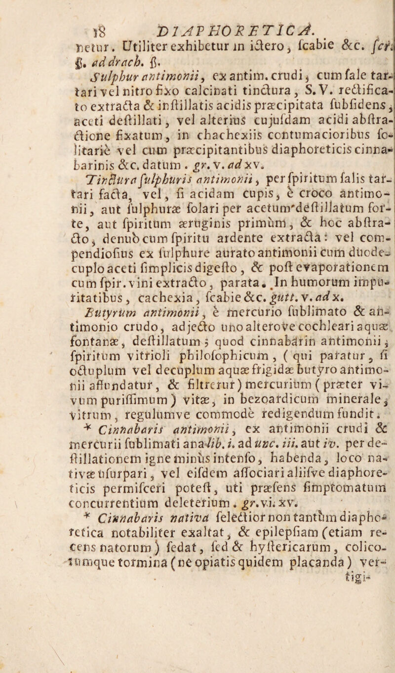 netur. CJtiliter exhibetur in idero, fcabie &c. feti §. addrach. fi. Sulphur antimonii, ex antim. crudi * cumfaletar- tari vel nitro fixo calcinati tinctura, S.V. redlifica- to extrada & inflillatis acidis praecipitata fubfidens, aceti deftillati, vel alterius cujufdam acidi abftra- diene fixatum, in chachexiis contumacioribus fc~ litarie vel cum praecipitantibus diaphoreticis cinna» barinis &c. datum . gr. v. ad xv. TinBura fulphuris antimonii, per fpiritum falis tar~ tari facta, vel, n acidam cupis, e croco antimo- nii, aut fulphurac folariper acetunrdeftillatum for¬ te, aut fpiritum aeruginis primum, & hoc abftra- do, denubcum fpiritu ardente extrada: vel com- pendiofius ex fulphure aurato antimonii cum dtiode- cuploaceti fimplicis digefio , & pofi: evaporationem cum fpir. vini extrado, parata. In humorum impu- ritatibus, cachexia, fcabie&c. gutt. v.adx, Butyrum antimonii, e mercurio fnblimato & an- timonio crudo, adjedo unoalteroVe cochleari aquae fontanae, deflillatum 5 quod cinnabdrin antimonii, fpiritum vitrioli philofophicum , (qui paratur, fi oduplum vel decuplum aquae frigidae butyro antimo¬ nii affundatur, & filtrerur) mercurium ( praeter vi¬ vum puriffimum) vitas, in bezoardicum minerale, vitrum, regulumve commode redigendum fundit. * Cinnabaris antimonii, ex antimonii crudi & mercurii fublimati analib. i. ad unc. iii. aut iv. per de- fiillationem igne miniis intenfo, habenda, loco na¬ tivae nfurpari, vel eifdem affociari aliifve diaphore¬ ticis permifeeri poteft, uti praefens fimptomatum concurrentium deleterium. gr.vuxw * Cinnabaris nativa felediornon tantbm diapho¬ retica notabiliter exaltat, & epilepfiam (etiam re¬ cens natorum) fedat, fed & hyffericarum, colico- tumque tormina (ne opiatisquidem placanda) ver- tigi-