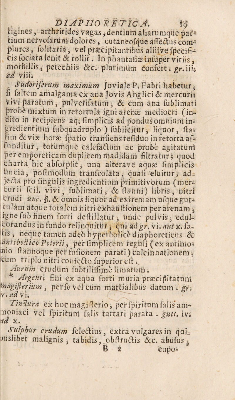 DIAPHORETICA. tf tjgines, arthritides vagas, dentium aiiarumque par¬ tium neryofarum dolores, cutaneofque affe&us com¬ plures, folitaria, vel praecipitantibus aliifve fpecifi- cis fociata lenit Sc tollit. In phantafis infuper vitiis , morbillis, petechiis Scc. plurimum confert. gr. ii ii ad vilia , Sudoriferum maximum Joviale F. Fabri habetur i fi faltem arnalgama ex ana Jovis Ahglici Sc mercurii vivipararum, pulverifatum, & cum ana fublimati probe mixtum in retortuja igni arenas mediocri (in¬ dito in recipiens aq0{implicis ad pondus omnium in- gfedi entium fubquadruplo ) fubiicitur, liquor, fta- hm&vix horae fpatio tranfiens refiduo in retorta af¬ funditur , totumque calefa&um ac probe agitatuni per emporeticam duplicem madidam fltratur, quod charta hic abfofpfit, una alterave aquae iimplicis hncia, poflmodum tranfcolata, quafi eluitur; ad- jetda pro lingulis ingrediehtium primitivorum (mer¬ curii fcil. vivi3 fublimati, Sc danni) libris, nitri crudi unc. f. Sc omnis liquor ad extremam ufque gut¬ tulam atque totalem nitri exhaufiionem per arenam $ ignefub finem forti dedillatur, unde pulvis, edul- corandus in fundo relinquitur^ qui adgr. vi. antx. fa- itis, neque tamen adeo hyperbolice diaphoreticos Sc dntibeRiclp Poterii, periimplieem reguli ( ex antimo* imo fannoque per fufionem parati) Calcinnationem ; reum triplo nitri confedo fu perior ell.. Aurum crudum Fubtiliilime limatum . * Argenti fini ex aqua forti muria praecipitatum magiflerium 3 perfeVeicum rnartialibus datum . gr0 iV. ad vi. TinRura ex hocmagifterio, per fpirltum falis am- noniaci vel fpiritum falis tartari parata . gutt. iv« •id x. Sulphur crudum feledHus, extra vulgares in quL juslibet malignis, tabidis, obftru&is Scc. abufus ^ B 2 eupo-