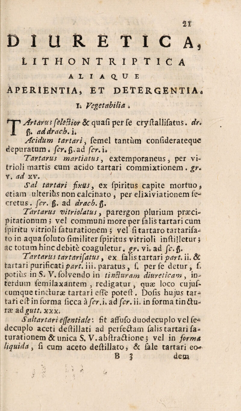 Si DIURETICA, lithontriptica A L I A Q. U E APERIENTIA, ET DETERGENTIA, L Ti Vegetabilia» T Artatus feleBior & quali per fe ciyftallifatus. dr* addrach.i. Acidum tartari, femel tantum conliderateque depuratum* fer. fi, ad fer.ii Tartarus martiatus , extemporaneus, per vi- trioJi martis cum acido tartari commixtionem. gr« r. ad xv. \ Sal tartari fixit J, ex fpiritus capite mortuo * etiam ulterifcsnoncalcinato , per elixiviationem fe- cretus, fer. ad drach.fi. Tartarus vitriolatus, parergon plurium praeci¬ pitationum; vel communi more per falis tartari cum fpintu vitrioli faturationem; vel litartaro tartarifa- to in aqua foluto limiliter fpiritus vitrioli inftilletur 5 ac totum hinc debite coaguletur, gr. vi. ad fe.fi. Tartarus tartdrifatus, ex fatis tartari part. ii. 8c tartari purificati part. iii. paratus, f. per fe detur, L potius in S. V.folvendo in tinBuram diureticam , in¬ terdum femilaxantem , redigatur, quae loco cujuf- cumque tindurae tartari elTe potefl. Dolis hujus tar¬ tari eftin forma ficca afer/u ad fer. ii. in forma tindu¬ rae adgutt. xxx. S ait artari effentialei fit affufo duodecuplo vel fe^ decuplo aceti deftillati ad perfedam falis tartari fa» turationem & unica S. V.abftradione 5 vel in forma liquida, fi cum aceto deftillato, & fale tartari eo*