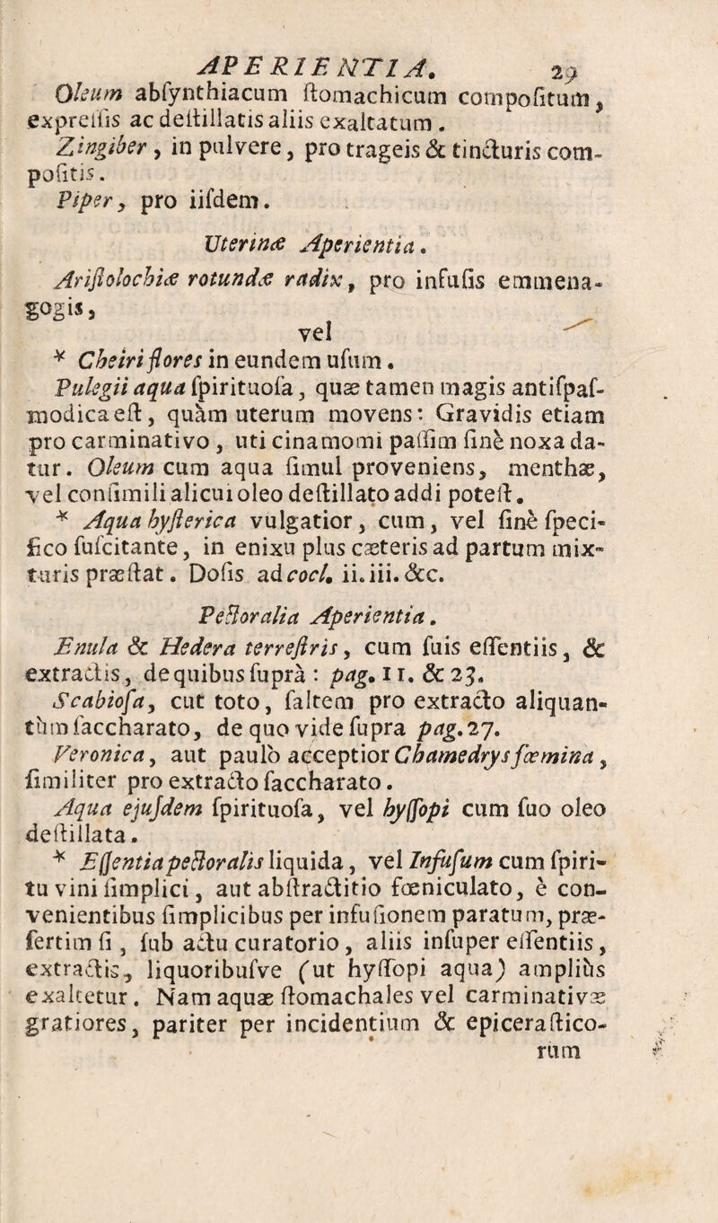 Oleum abfynthiacum ftomachicum compofitum, expreifis ac deitillatis aliis exaltatum . Zingiber, in pulvere, pro trageis & tinduris com- politis. Piper, pro iifdem. Uterina Aperientia. Ariftolocbia rotunda radix, pro infulis emtiiena- gogis* vel * Cheiri flores in eundem ufum. Pulegii aqua fpirituofa, quae tamen magis antifpaf- raodicaeft, quam uterum movens: Gravidis etiam pro carminativo , uti cinamomi paffim line noxa da¬ tur. Oleum cum aqua limul proveniens, menthae, vel conilmili alicui oleo dellillatoaddi poteft. * Aqua hyflerica vulgatior, cum, vel fine fpeci- fico fufcitante, in enixu plus ceteris ad partum mix» turis praedat. Dofis adcoc/. ii.iii. <3cc. Peli orali a Aperientia. E nui a Sc Hedera terreftris, cum fuis eflentiis, Sc extractis, de quibus fupra : pag. 11. & 23. Scabiofa, cut toto, faltem pro extracto aliquan¬ tum faccharato, de quo vide fupra pdg.27. Veronica, aut paulo acceptior Cbamedrysfomina, fimiliter pro extracto faccharato. Aqua ejujdem fpirituofa, vel byffopi cum fuo oleo deftillata. * EQentiapeBoralis liquida, vel Infufum cum fpiri- tu vini limplici, aut abftraditio foeniculato, e con¬ venientibus limplicibus per infufionem paratum, prae¬ fert im li, fub actu curatorio, aliis infuper elfentiis, extradis, liquoribufve (ut hyffbpi aqua) amplibs exaltetur. Nam aquae ftomachales vel carminativs gratiores, pariter per incidentium Sc epiceraftico- rum