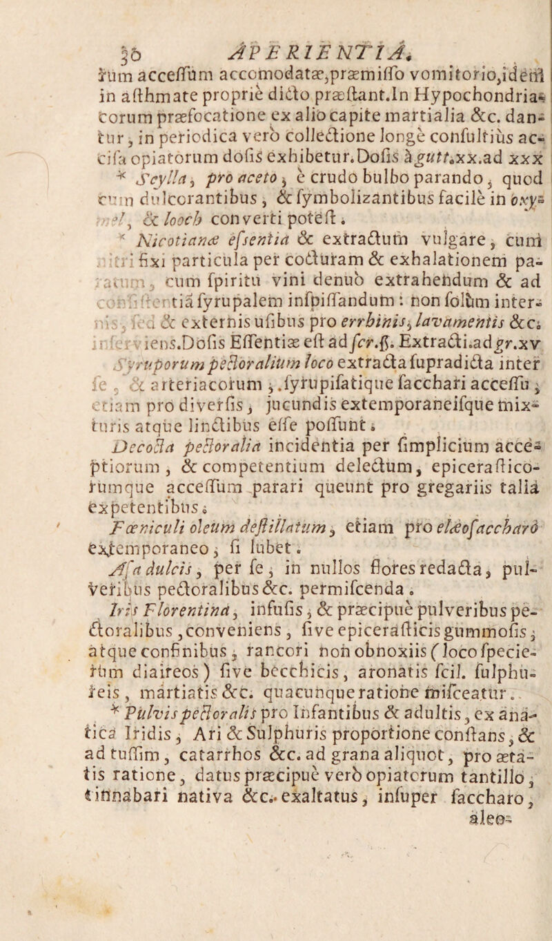 §6 Aperientia. frim accetfiim accomodataejprsemiflb vomitoriojiderri in afihmate proprie dido prasftant.ln Hypochondria¬ corum praefocatione ex alio capite inartialia &c. dan¬ tur , in periodica vero colledione longe cohfuirius ac- cifa opiatorum dofis exhibetur.Dofis hguit&x.ad xxx * Scylla, pro aceto * e crudo bulbo parando 5 quod cum dulcorantibus, & fymboiizantibus facile in oxy» ?/, ot looch converti pote fi. * Nicotiance efseniia & extradurn vulgare, cimi •j i fixi particula per coduram & exhalationem pa- ;.v cum fpiritu vini denuo extrahendum & ad tvm: tiafyrupalem infpiflandum : non fdlfom inter* , & externisufibus pro errbinis,lavamentis &a iens.Dbfis Eflentise eft adfcr$. Extradi.ad^r.xv yr'uporumpsBoralium loco extradafupradida inter fe , :l arteriacorum , .fyrupifatique facchari acceflu j etiam prodiverfis, jucundis extemporaneifque mix~ turis atque lindibus eife pofifunti Decolla petlordlia incidentia per fimplicium acce« jptiorum , & competentium deledum, epiceraflico- rtnnque acceflum parari queunt pro gregariis talia expetentibus i Foeniculi oleum dejUllntum, etiam pro elSofacchard exjtemporaneo j fi lubet. Afa dulcis, per fe , in nullos flores redadas pul* Veribus pedoralibus&c. permifeenda. Iris Florentina, infufis, & praecipue pulveribus pe- doralibus ,conveniens , five epiceraflicisgummofisi atque confinibus j rancori non obnoxiis (locofpecie- riim diaireos) five becchicis, aronatis fcil. fuJphu- ieis, martiatis &C; quacunque ratione raifceatitr.. * Vulvis petieratis pro Infantibus & adultis, ex ana- tica Iridis, Ari & Sulphuris proportione conflans, & adtuflim, catarrhos &c. ad grana aliquot, prosera¬ tis ratione, datus praecipue verb opiatorum tantillo, lihnabari nativa &c.. exaltatus, infuper faccharo, alea-