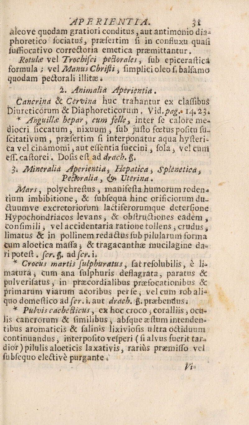 APERIENTIA. St aleove quodam gratiori conditus, aut antimonio dia¬ phoretico fociatus , praefertim fi in confiuxu quali fuffiocativo corredoria emetica praemittantur. Rotulae vel Troehifei peBorales, fub epiceraflic£ formula ; vel Manus Cbrifti 3 fimplici oleo L balfamo quodam pedorali illitae* 2. Animalia Aperientia. Cancrina Sc Cervina huc trahantur ex cladibus Diureticorum Sc Diaphoreticorum . Vid.pag,* 14*23* * Anguillae hepar 3 cum felle $ inter fe calore me¬ diocri ficcatum^ nixuum, fub juflo foetus politu fu- fcitativum , praefertim 11 interponatur aqua hyderi- ca vel cinamomi * aut effentia fuccini , fola 3 vel ctuii eflf. ca florei. Dolis e 11 ad drach. ga 3> Mineralia Aperientias Hepatica * Splenetica > Peroralia, Uterina* Mars, polychrellns 3 manifefla humorum roden* tium imbibitione 3 & fubfequa hinc orificiorum du- duumve excretoriorum ladiferorumque deterfione Hypochondriacos levans, Sc obflrudiones eadem, Confimili, vel accidentaria ratione tollens, crudus, limatus Sc in pollinemredadusfubpilulartnn forma cum aloetica maffa$ & tragacanthae mucilagine da» ri potefl. fer. ad fer. i. * Crocus martis fulphuratus, fatrefolnbilis, e li~ matura3 cum ana fulphuris deflagrata, paratus Sc pnlverifatus 3 in prsecordialibus praefocationibus & primarum viarum acoribus perfe, vel cum rob ali¬ quo domeflico ad fer. i. aut drach. praebendus ^ * Pulvis cacbefticus, ex hoc croco 3 coralliis 3 ocii» lis cancrorum Sc fimilibus, abfqueaeflnm intenden¬ tibus aromaticis Sc falims lixiviofis ultra odiduum continuandus 3 interpofito vefperi (fi alvus fuerit tar^ dior)pilulisaloeticis laxativis, rarius praemitfo vel fubfequo eledive purgante*