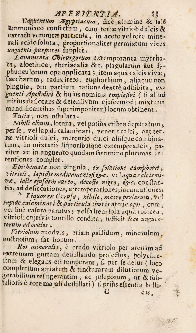 JfP£$lgNT.rJ. .$J Unguentum JEgyptiacum, fine alumine & la!€ ammoniaco confectum, cum terrae vitrioli dulcis & extradi veronicae particula, in aceto vel rore mine¬ rali acidofoluta, proportionaliter permixtum vices unguenti purpurei fupplet; Lavamenta Chirurgorum externporanea myrrha- ta, aloethica, theriacalia &c. plagularum aut fy* phunculorum ope applicata j item aqua calcis vivae* faccharum* radix ireos, euphorbium, aliaque non pinguia, pro partium ratione dextre adhibita , um pienti Apoftolici & hujus nominis emplaflri ( fi aliud mitiusdeficcans&defenfivum ejufcemodi mixturis mundificantibus fuperimponitur) Jocum obtinent. Tuti a , non oftulata. Nihili album s lotura, vel potius cribro depuratum * perfe, vel lapidi calammari, veneris calci, aut ter. rae vitrioli dulci, mercurio dulci aliifque combina¬ tum, in mixturis liquoribufque extemporaneis, pa¬ riter ac in unguento quodam faturnino plurimas in¬ tentiones complet. Epithemata non pinguia, e'x foktione cdmpboPte i vitrioli, lapidis medicamentoji{$r<c. vel aqua calcis vi« Vrfj laBe ejufdem aureo, decoBo nigro, fac. cOnfian- tia, ad deficcationes, attemperationes,incarnationeSr * Liquor ex Cerufa, nihilo, matreperlarum , vel Inpide ccrlaminari Scparticula thuris atque opii, cum, vel fine cafura paratus ; veifaltem fola aqua rofacea , vitrioli cujufvis tantillo condita* fufficit loco unguen- torum ad oculos * Vitriolum quodvis, etiam palliduip, minutulum, unduofum, fat bonum/ mineralis, e crudo vitriolo per arenam ad extremam guttam deltillando proledus, polychre- fium & elegans eft temperans, f. per fe detur (loco complurium aquarum & tindurarum dilutiorum ve¬ getabilium refrigerantim, ac juleporum, ut &fub~ tilioris e rore majali deftillati) f prius efsentia belli- C dis )