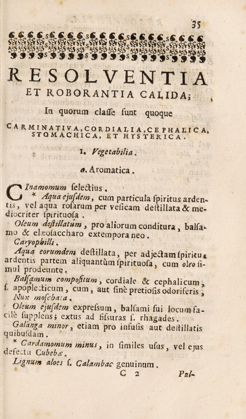 RESOLVENTIA ET ROBORANTIA CALIDA* In quorum clafle funt quoque C A R M INAT IVA,CORDIALIA,CE PHALICA» STOMACHICA, ET HYSTERICA. Vegetabilia e Aromatica . Clnamomum feledlius , * ^clua ejufdem, cum particula fpiritus arden- Us, vel aqua rofarum per velicam dertiliata & me¬ diocriter Ipirituofa , Ohum diftillatum, pro aliorum conditura . balfa- mo & elsolaccharo extempora neo. Caryopkilh, ?iu<* eorumdsm deftillata, per adieaamfpiritu* ardentis partem aliquantam Ipirituofa, cum oleo ii- lruil prodeuntQ, Balfamum compofttum, cordiale & cephalicum i- apople.ticum , cum, aut finepretiofisodoriferis Nux mofcbata, x Oleum ejufdem exprefsum, balfami fui Jocum fa¬ cile lupplens* extus ad fifsuras f. rhagades.. Galknga minor, etiam pro infulis aut deltiilatis quibuldam . Cardamomum minus, in limiles ufus, vel eius defectu Cubeb<g. J Lignum aloes f. Galambae genuinum. C 2 VnL