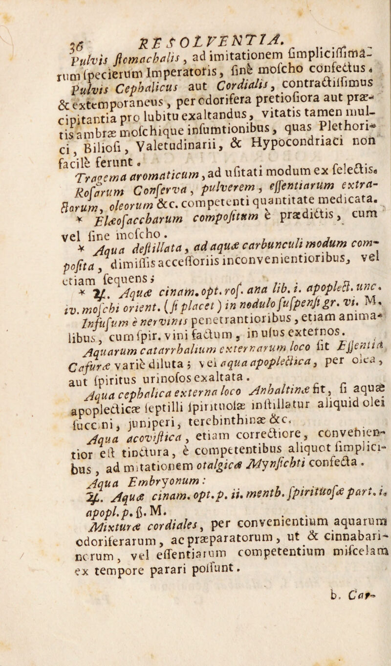 Vulvis ftcmacbalis , ad imitationem fimphciffima- rum (pecieriim Imperatoris , linfc mofcho confedus, Vulvis Cephalicus aut Cor dialis, contradilhmus &extemporaneus , per odorifera pretiofiora aut prae¬ cipitantia pro lubitu exaltandus, vitatis tamen mul¬ tis ambrae molchique infumtionibus, quas Plethori- ci, Biliofi, Valetudinarii, & Hypocondriaci non ^Trapema aromaticum, ad ufitati modum ex feledis* Marum Conferva, pulverem, effenttarum extra- Borum oleorum &c. competenti quantitate medicata. * Eltfofaccbarum compojttttm e prazdidis, cum vel line mofcho. ^ jqua depilata, adaqu* carbunculi modum com- popa, dimiflis acceflforiis inconvementioribus, vel * ir ^Aquae cinam. opt, rof\ ana lib. i. apopleB. une* tv. mofcht enent. (fi placet) i» nodulo fu fpenjigr. vt. M. In fu Cum e nervinis penetrantioribus, etiam anima* libus, cumfpir. vinifadum , in ulus externos. Aquarum catarrhalium externarum loco nt h\]enu& Cafurrf varie diluta $ v ei aqua apopleBica, per oiea, aut Ipiritus urinofos exaltata . . Aaua cephalica externa loco Anbaltina nt , u aqu£ aoooledicac leptilli ipintnola inllillatur aliquid olei tucc.ni, juniperi, terebinthina&c. Aqua acovifiica, etiam corredicre, convehicm* tior eft tindura, e competentibus aliquot iimphci- bus, ad motationem otalgictf Mynpchti confeda . Aqua Embryonum: r ■ ■ , r Aqua cinam. opt.p. ii.mentb. fptntuofapartii* apopl.p.ft. M. Mixtura cor diales, per convenientium aquarum cdoriterarum , ac praeparatorum , ut & cinnabaii^ ncrum, vel effentiarum competentium mifcelam ex tempore parari poliunt. b. Car**
