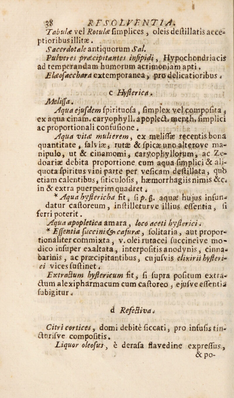 Tabula vel Rotula fimplices , oleis defiillaris ac Ce-» ptioribusillitas * Sacerdotale antiquorum Sal. Pulveres praecipitantes infipidi, Hypochondriacis ad temperandam humorum acrimoniam apti. Elaofaccbara extemporanea* pro delicatioribus « c Hyfterica. Meli fla. . Aqua ejufdem fpirituofa, fimplex vel cqmpofita f ex aqua cinam* caryophylh apopled* menth» fimplici ac proportionali confiifione. Aqua vita mulierem, ex meliflae recentis bona quantitate , falviae* rutae & fpicaeuno alterove ma¬ nipulo, ut & cinamomij caryophyllorum* ac Ze- doariae debita proportione cum aqua (implici & ali- quota fpiritus vini parte per veficam deiijUata* qub etiam calentibus, fiticulofis, haemorrhagiis nimis &c<s in & extra puerperim quadret * * Aqua byftericha fit, fi aquae hujus infun^ datur caftoreum, indilleturve illius edentia, fi ferri poterit. Aqua apopletica amara, loco aceti byfler ici. * E flentia fuccini&cafura, folitaria, aut propor- tionalitercommixta s v.olei rutacei fuccineive mo¬ dico infuper exaltata, interpofitisanodynis, cinna- barinis , ac praecipitantibus, cujufvis elixiriihyfleri* ci vices fuftinet < Extraftum byfiericum fit, fi fupra pofitum extra* dum alexipharmacum cum Cadoreo , ejufve edentia fubigiturc d Referiva i Citri cortices y domi debite ficcati, pro infufistin- drrifve compofitis. Liquor oleofuj-, b derafa davedine exprefifus, & po-