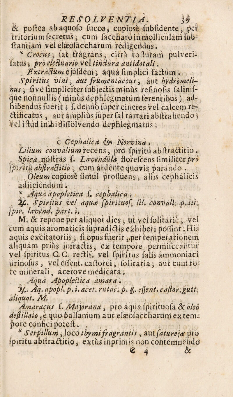 RESOLVENTIA. || , & poftea abaquofo fucco, copiose fubfidente, per tritoriumfecretus, cum faccharoinmolliculam fub- ftantiam vel elaeofaccharum redigendus. * Crocus, fat fragrans, citra to duram pulveri- fatiis 5 pro eletluario vel tinttura antidotali. Extractum ejufdem, aqua fimplici fadum . Spiritus vini 3 aut frumentaceus, aut hydrbmeli~ nus 9 five fimpliciter fubjedis minus refinofis falinif- que nonnullis (minus dephlegmatum ferentibus) ad¬ hibendus fuerit 5 f. denuo fu per cineres vel calcem re- dificatus , aut amplius fu per fal tartari abdrahendo \ Vel iftud inUai didblvendo dephlegmatus• „ c Cephalica (s* Nervina . . Lilium convalium recens , pro fpiritii abdraditio . Spica. noftras f. Lavendula florefcens fimiliter/»^ Ipiritu abfiraBitio 5 cum ardente quovis parando . Oleum copiose (imul profluens \ aliis cephalicis adiiciendum . , ; * Aqua apopletica f. cephalica» ,, Spiritus vel aquas fpirituof lih convall» p,iih jpir.t lavend. part. i. . ; M, & repone per aliquot dies 3 ut vel folitarie , vel cum aquis aromaticis fupradiclis exhiberi poffint ; His aquis excitatoriis s fi opus fuerit ?.per temperationem aliquam prius infradis, ex tempore permaceantur vel fpiritus C.C. redif, vel fpiritus falis ammoniaci urinofus_, vel edent, cador ei 3 folitaria3 aut cuniib» re minerali s acetove medicata e Aqua Apopleclica amara i 2£. Aq.apophp.i.acet. rutae ^p, ejjent.caftor.gutt. aliquot. M. Amaracus f. Ma]orana 3 pro aqua fpirituofa & oleo dejiillato jb quo balfamum aut elasofaccharurri extern» pore confici poteft. , * Serpillum 3 loco thymi fragrantis , aut faturejee pro ipiritu abdraditio, extusinprimis non contemnendo' 64 &