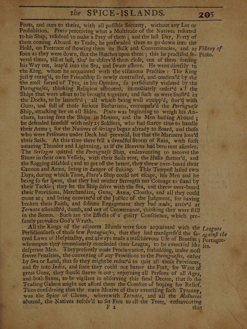 o e AA A UN A 205 Ports, and curs to theirs, with all poffible Security, without any Let or Prohibition. Pinto perceiving what a Multitude of the Natives reforted to his Ship, ‘refolved to make a Prey of them ¿ and the laft Day, Forty of them coming Aboard to Trade, he perfwaded them to go down into the bts Hold, on Pretence of fhowing them its Bulk and Conveniencies, and as Villany of foon as they were down, fhut the Hatches upon them ; this he practifed fe- Pinto. veral times, till at laft, tho’ he obferv’d them clofe, one of them forcin his Way out, leap’d into the Sea, and fwam afhore. He went directly to _ the King, whom he acquainted with the villanous Practice: The King quitly enrag’d, to fee Friendfhip fo newly contraGted, and confirm'd by the the moft facred of Tyes, in his Opinion, fo perfidioufly violated by the _ Portuguefes, thinking Religion affronted, immediately order‘d a'l the ve ‘Ships that were afloat to be brought together, and fuch as were finifh'd in — the Docks, to be launch‘d ; all which being well equipp'd, ftor’d with — Guns, and full of thofe furious Barbarians, encompats’d the Portuguefe — Ship, attacking her on all Sides. Pinto was beginning to weigh his An- - ‘chors, having feen the Ships in Motion, and-the Men hafting Aboard ; he defended himfelf with only 25 Soldiers, who had fearce timeto handle their Arms ; for the Natives of Seriago began already to Board, and thofe who were Prifoners under Deck had prevaild, but that the Mariners loos’d their Sails. At this time there fell a dreadful Storm of Rain, with fuch iS ‘amazing Thunder and Lightning, as if the Heavens had been rent afunder. ss The Seriagos quitted the Portuguefe Ship, endeavouring to recover the - __ Shore in their own Veflels, with their Sails rent, the Hulls fhatter’d, and the Rigging difabled ; and to get off the better, they threw over-board their Gannon and Arms, being in danger of finking. This Tempeft lafted two Days, during which Time, Pinto’s Ship could not efcape, his Men and he being fo far fpent, that they had neither Strength nor Courage to ftand by their Tackle; they let the Ship drive withthe Sea, ‘and threw over-board their Provifions, Merchandize, Guns, Arms, Cloaths, and all they could come at; and being convinc*d of the Jufticc of the Judgment, for having. broken their Faith, and folémn Engagement’ they had made, arriv'd at &gt; Ternate aftonifh‘d, dumb, and out of Countenance, thinking they were ftilt in the Storm. Such are the Effects of-a' guilty Confcience, which pre- - fently provekes God’s Wrath. ERA ARISTA ed EC | _ ¿All the Kings of the adjacent: Tílands were foon ‘acquainted with the Leagues Perfidioufnefs of thofe few Portuguefes, that they had tranfgrefs’d the fa- againfi the cred Laws of Hofpitality, and always made a mifchievous Ufe of Benefits - whereupon they immediately concluded their League, tobe exercifed like (es, - . defperate Men. Theyprefently made Proclamation, forbidding, under moít - fevere Penalties, the-conveying of any Provifions to the Portuguefes, either | ‘by Sea-or Land, that fo they mightbe reduc‘d to quit all thofe Provinces, and fly into India, and fince they could not batter the Fort, for Want of - great Guns, they fhould ftarve it out; enjoyning all Perfons of all Ages, and both Sexes, to-be vigilant in obferving this fatal, Decree, that fo the ¿Trading Galeon might not afford them the Comfort of hoping for Relief, ~ _ Thenconfidering that the main Motive of their exercifing fuch Tyranny, was the Spice of Cloves, wherewith Ternate, and all the Molluccos - abound,. the Natives tefolv’d to +3 Fire to all the Trees,’ eee : inate | 2 | that Me