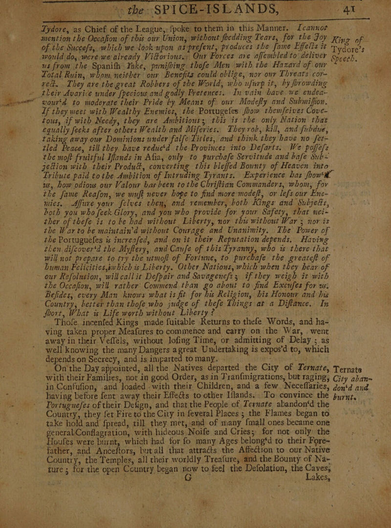of the Succefs, which we look upon asprefent, produces the fame Effeds it Total Ruin, whom. neither our Benefits could oblige, nor our Threats cor- red. They are the great Robbers of the World, who ufurp it, by forowding t vourtd to moderate their Pride by Means of. our Modefty and Submifion. Lf they meet with Wealthy Enemies, ihe: Portugeles Jhow themfeives Cove- tous, if with Needy, they ave Ambitious; this is the only Nation that equally feeks after others Wealth and Miferies. Theyrob, kill, and fubdue, / the moft fruitful Ilands in Afia, only to purchafe Servitude and bafe Sub= jedion with their Produd, converting this bleffed Bounty of Heaven into Tydore’s Speech. } ® 1, how odiow our Valour has been tothe Chriftian Commanders, whom, for the fame Reafon, we muft never hope to find more mode/?, or lefs our Ene- nies, Affure your felves then, and remember, both Kings and Subjets, ther of thefe is to be had without Liberty, nor thw without War ; nov is the War to be maintain’d without Courage and Unanimity. The Power of the Portuguefes is increafed, and on it their Reputation depends. Having will not prepare to try the utmoft of Fortune, to purchafe the greateft of human Felicities,awhich is Liberty. Other Nations, which when they hear of our Refolution, will callit Defpair and Savagenefs 3 if they weigh it with the Occafion, will rather’ Commend than. go about to find Excufes for ws: Country, better than thofe who judge of thefe Things at a Diftance. In Jhort, What w Life worth without Liberty? A that Vinee Thole. incenfed Kings made fuitable Returns to thefe Words, and ha- ving taken proper Meafures to commence and carry on the War, . went away in their Vefféls, without lofing Time, or admitting of Delay ; as well knowing the many Dangers agreat Undertaking is expos'd to, which depends on Secrecy, and is imparted to Many... 00200 . On' the Day appointed, all the Natives departed the City of Ternate, Ternate Country, they fet Fire to the City in feveral Places; the Flames began to burnta | Heufes were burnt, which had for fo many Ages belong‘d to their Fore~ Country, the Temples, all their worldly Treafure, and the Bounty of Na~ Lakes,