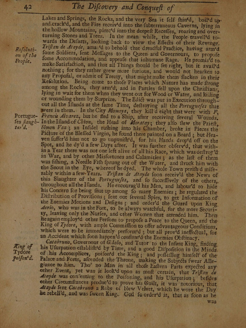 a Lakes and Springs, the Rocks, and the very Sea it felf fhintd, and.crack'd,.and the Fire receiv*d into the fubterraneous Caverns, lying in the hollow Mountains, pierc‘d into the deepett Receffes,. roaring and over- turning Stones and Trees. In the mean while, the People: travell'd to— wards the Defarts, looking back to view the Effle@s of their Revenge. Re fie ie Lriftan de Atayde, amaz‘d to behold that dreadful Practice, having arm‘d. bu GF rhe fome Soldiers, fent Meflages to the Queen. and Governours, to propofe Pe 7 fome Accommodation, and appeafe that inhumane Rage. He promis’d to. Pope. make Satisfaction, and that all Things fhould be fet right, but. it. availd nothing ; for they rather grew more furious, and would not hearken to. any Propofal, oradmit of Treaty, that mightmake them flacken in their Refolution. Being come to thofe Places which Nature has. made {trong lying in wait for them when they went out for Wood or Water,. and killing or wounding them by Surprize, The Edié&amp; was put in Execution through— out all the Iflands at the fame Time, deftroying all the Portuguefes that. gere inthem. IntheCity Momoya, they Kkill'd eight that were with F, les flaugh- Inthe Hlandof Chion, the Head of Moratay; they alfo flew the Prieft, Picture of the Bleffed Virgin, he found there painted on a Board 3 but Hea- ven fuffer'd him not to go unpunifh'd, for. his Hands drop‘d off on the _ Spot, and he dy’d a few Days after. It was further obferv‘d, that with- in a Year there was not one left alive of all his Race, which wasdeftroy’d: in War, and by other Misfortunes and Calamities ; as the laft of them. was fifhing, a Needle Fith fprung out of the Water, and ftruck him with. the Snout inthe Eye, whereof he dyed. The whole Town perifh'd mife- rably within:afew-Years, Triflan de Atayde {oon receiv’d the News of this Slaughter of the Portuguefes, and fo fucceffively of the others,. _ throughout allthe Iflands. He encourag’d his Men, and labour’d ta hide - his Concern for being fhut up among fo many Enemies ; he regulated the Diftribution of Provifions ; fent out feveral Spies, to get Information of | the Enemies Motions and Defigns ; and order'd the Guard upon King, y #erio, who was in the Fort, to be always watchful, for the more Séecuri- : - heagainemploy‘d other Perfons to: propofe a.Peace' to the Queen, and the King of Zydore, with ample Commiffion to offer advantageous Conditions, which were to be immediately perform'd ; but all prov‘d ineffectual, for. an Accident which foon-happen’d confirm'd the Enemies Obítinacy. ain Catabruno, Governour of G.lolo, and Tutor to the Infant King, finding. King of his Ufurpationeftablifh'd by Time, and a good Difpofition in the Minds. Tydote of his Accomplices, poifon‘d the King; and pofleffing himlelf of the Poifon‘d. Palace and Forts, afceaded the Throne, making the Subjects fwear Alle- | giance to bim. Tho’ no Man in’ all thofe Eaftern Parts expected any other Event, yet was it. look‘d upon as moft certain, that Triffan de Aiayde was con‘enting to the Poifoning, and his Ufurpation ;, befides other Circumftances produe’d to prove his Guilt, it was ‘flotorious, that. Mtayde fent Cacabra ls Robe oí blew Velvet, which he wore the Day. be rebell’d, and was fworn Kiag.. God fo order“d it, that.as foon as he