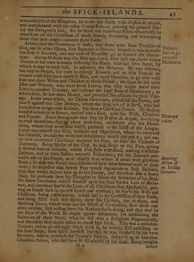Ma ee SRT Was poílefstd of the Kingdom, he broke his Faith with Zriflan de Atayde, and contederated with the other United Princes, proving the greateft Ene- my the Portuguefes had ; for he fitted out numerous Fleets wherewith he wair'd on all the Chriftians of thofe Iflands, threatning and tormenting them that they might renounce their Faith: - . + At this time the Governour of India, ‘tho’ there were fome Troubles at _ Goa, and in other Places, fent Succours to Y ernate, becaufe it was towards the End of Summer, and one muít of ‘Neceflity go to fucceed the Gaver- nour. dutony Galvam was the Man appointed, who laid out above tooso és Ducats of his own towards. reftoting the Places that had been burnt, by which it may be truly faid, he redeemtd the Moluccos. He was defirous, not only to People, but even to enlarge Ternate> and to this Purpofe he Ase e PRE ¢ “rt £ Galvan Jeut to go- vernthe Moluccos. him and their Wives and Children to thofe Iflands 5 the fame he did with: Men and Women, who were lewd Livers, that they might mend their Lives in another Country, and embrace the legal State of Matrimony ; to which End, he lent them Money, and provided Neceffaries for their Voy- age. Inthe meanwhile, the Tyrant Catabrrno, aftembled his Forces, and mov'd againít the City Momoya, where the Sangiack of it lived, who had been before an ignorant Idolater, but then a Chriftian Prince. He finding himfelfinferiour in Power, tetired into a Fort, with his Wife, Children and Family. Some Portuguefes fent him by Triftan de 4Atayde, not daring to truft themfelves fhut up there with him, withdrew into the Moun- tains, where they were foon kill’d, purfuant to the Ediét of the League, Momoya taken, his Cruelty, becaufe the wretched Inhabitants would not quit it ; and ma- ny uew: converted Chriftians recanted for Fear, or thro’ the Violente of it feveral furious Affaults, which Don Fobn withítood, making a refolute Detence, and in fome Sallies return‘d Victorious ; yet his Example pre- vail‘d not on his People, as it ufually does where it meets with generous Souls ; fo that this Prince foon difcover‘d how faint-hearted moít of them were; he fufpected that fervile Fear would degenerate to fuch Bafenefs, ‘that they would deliver him up to-his Enemy, and therefore like a brave Amazing Adion of an Indian Convert. He knew Catabruno valu’d himfelf upon his Zeal forthe Law of Maho» met, and therefore fpar‘d the Lives of all Chriftians that Apoftatiz‘d, put- and being fill‘d with this Spirit, drew his Cimiter, ran to them, and after another, firft telling them his Reafons for fo doing, and that tho‘ in the Eyes of the World he might: appear: inhumane, yet confidering the the fame Error, have kill‘d himfelf, but that he was hinder‘d by his own eing brought > before Chriftian Prince, who mers id advisd by his Zeal,