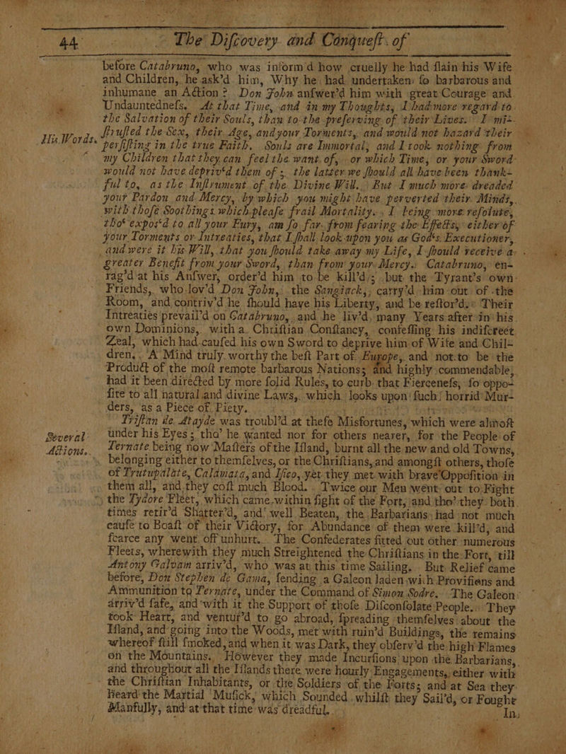Hu Words, tt As AAA. DAR ee Tbe Difcovery and aft of before Catabruno, who was intorm’d how cruelly he had flain his Wife and Children, he.ask’d him, Why he. had. undertaken: fo barbarous and — inhumane. an Action ? Dox Fohu anfwewd him with ¡great Courage and. Undauntednefs, At that Time, and in my Thoughts; Dhadmore regard to. the Salvation of their Souls, than to:the-preferving of ‘their Lives. I mi: IS at YOR Meee Fe cat 4 e ar frit id Me MAA perfifting in the true Faith. Souls are Immortal, and 1 took. nothing from my Children that they can feel the. want. of, or which Time, or. your Sword: would not have depriv‘d them of ; the latter we foould all have heen thank~ ful to, asthe Inflrument. of the. Divine Will... But I much more: dreaded your Pardon and Mercy, by which you might have perverted their Minds, .. your Torments or Intreaties, that I fpall:look-upon you as God's. Executioner, greater Benefit from your Sword, than from your. Mercy.: Catabruno, en- Several: AiONS». Intreaties ‘prevail’d on Gatabruno, and he liv’d, many Years after in: his. eal, which had.caufed his own Sword to deprive him of Wife and Chil+ dren, . ‘A Mind truly, worthy the beft Part of. Europe, and not.ta be the Product of the moft remote barbarous Nations; and highly commendable), had it been directed by more folid Rules, to curb. that Fiercenefs, fo oppo- fite to all natural and divine Laws,. which. looks upon! fuch! horrid’ Mur- Tiiflan de. Atayde was troubl’d at thefe Misfortunes, which were almoft under his Eyes; tho’ he wanted nor for others nearer, for the People of © Ternate being now Matters of the Ifland, burnt all the new and old Towns, . times retir’d Shatter’d, and’ well Beaten, the Barbarians, had not much eaufe to Boalt of their Victory, for Abundance of them were. kill’d, and fcarce any went. off unhurt... The Confederates fitted out other numerous Fleets, wherewith they much Streightened the Chriftians in the: Fort, ‘till Antony Galvam arriv’d, who was at this time Sailing. But. Relief came — before, Dow Stephen de Gama, fending a Galeon Jaden with Provifiens and Ammunition ta Pernate, under the Command of Simon Sodre. The Galeon: arriv'd fafe, and with it the Support of thofe Difconfolate People... They took Heart, and ventur’d to go abroad, fpreading themfelves about the Hland, and going into the Woods, met with ruin’d Buildings, the remains. whereof ftill fmoked, and when it was Dark, they obferv’d the high Flames. on the Mountains. However they made Incurfions upon the Barbarians, | ements,, either with Inha | the Forts; and at Sea they: heard the Martial Mufick, which Sounded .whilft they Sail'd, or Foughe Manfully, and at'that time was dreadful... | ‘ age OTe