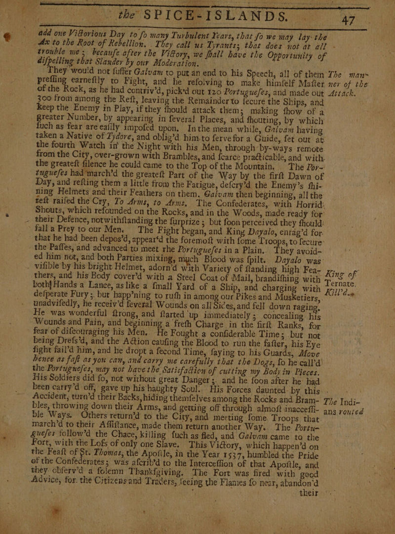 difpelling that Slander by our Moderation. | | They would not fuffer Galvam to put an end to his Speech, all of them prefling earneflly to Fight, and: he relolving to make himfelf Matter of the Rock, as he had contriv’d, picked out 120 Portuguefes, and made out 300 from among the Reft, leaving the Remainder to {ecuré the Ships, and Keep the Enemy in Play, if they thould attack them; making fhow of a ra fuch as fear are eafily impofed upon. Inthe mean while, Galvam having taken a Native of Fydore, and oblig’d him. to fervefor a Guide, fet out at the fourth Watch in the Night with his Men, through-by-ways remote. from the City, over-grown with Brambles, and fearce practicable, and with. the greateft filence he could came to the Top of the Mountain, The Por- tuguefes had'march'd the greateft Part of the Way by the firft Dawn of Day, and refling them a little trom the Fatigue, defcry?d the Enemy’s thi- ning Helmets and their Feathers on them. Galvam then beginning, all the teft raifed the Cry, To “rms, to Arms, The Confederates, with Horrid: Shouts, which refounded on the Rocks, and in the Woods, made ready for: their Defence, notwithftanding the furprize ; but foon perceived they fhould: ed him not, and both Parties mixing, much Blood was {pilt.. Dayalo was: thers, and his Body cover'd with a Steel Coat of Mail, brandifhing with both} Hands a Lance, as like a {mall Yard of a Ship, and charging with defperate Fury ;. but happ’ning to ruth in among our Pikes and Musketiers, unadvifedly, he receiv’d feveral’ Wounds on all Sices, and fell down raging, He was wonderful ftrong, and ftarted ‘up immediately ; concealing: his fear of difeouraging his Men. He Fought a confiderable Time; but not being Drefs'd, and the A@ion caufing the Blood to run the fatter, his Eye fight faiPd him, and he dropt a fecond Time, faying to his Guards, Move En e The mans ner of the Attack. King af Ternate. Kid the Portuguefes, may not have the Satisfaction of cutting my Body in Pieces. His Soldiers did fo, not without great Danger ;. and he foon after he had been carry’d off, gave up his haughty Soul. His Forces daunted: by this: Accident, turn’d their Backs, hiding themfelves among the Rocks and Bram- bles, throwing down their Arms, and getting off through almoft inacceffi- ble Ways. Others return’d to the City, and meeting fome Troops that. march’d to their Affiftance, made them return another Way.. The Portu- &amp;uefes tollow’d the Chace, killing fuch as fled, and Galvam came to the The Indi- ans routed the Feaft of $t. Thomas, the Apofile, in the Year 1537, humbled the Pride of the Confederatés; was afcrib’d to the Interceffion of that Apoítle, and they obferv’d a folemn Thankfgiving. The Fort was fired with good their A 3 ' . y 3 : y i , ' 7 > , \ ; fee ' a , A oa ARAN E A ay ¿SA Hh GIO vd ee f : ‘ 4 vd ¢ M4 yep. ; ye wre ‘ AO, A