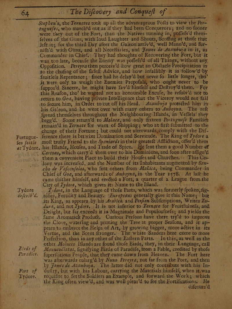 j AOS (pr &gt; “The Diftovery and Co -tuguefes, who march*d out as if they had been Conquerors; and no fooner felves of the Guns; with loud Laughter and Shouts, Scoffing at thofe that -nifh’d with Guns, and all Necetfaries, and Janes de Azambuja init, as Commander in Chief. They had thoughts of Recovering the Fort, but it was too late, becaufe the Enemy was poffefs’d of all Things, without any. Oppofition. Pereyra then perceiv'd how great an Obftacle Precipitation is to the chufing of the fafeft Advice, and how infallibly it is follow'di ‘by -Fmitleís Repentance; : fince had he delay'd but never fo little longer, tho’ -at were: only to weigh the: Enemies Propofals, who ought never to be fuppos’d Sincere, he might have fav’d himfelf and Deftroy'd them. + For Portugue- fes fettle return to Goa, having private Intelligence that the Viceroy would not fail — «to fecure him, in Order to cut off his Head. ' Azambuja proteéted him in. his Galeon, and. he went over with many others to 4mboyna. The reft — ipread themfelves throughout the Neighbouring Tflands, in Veflels' they - begg’d. Some return’d to Malaca, and only fixteen Portuguefe Families xemain'd in Zernate for want of Shipping; who at firft fubmitted to the change of their Fortune; but could not afterwards¿comply with the Dif- molt trufty Friend to the Spaniards in their greateft AfMliction, offer'd them Tydore eeferib’d. Birds of Paradice. e es ‘Jony was increafed, and the Number of its Inhabitants augmented by San- cho de Vafecnfelos, who fent others from Malaca, being Commander in Chief of Goa, and afterwards of Amboyna, in the Year 1578. At lait he came thither himfelf, and ereéted a Fort, a quarter of a League from.the Difies, Fertility and Beauty... ‘Eurepeans generally. give it this Name; but its King, as appears by his Arabiek and Perfian Subferiptions, Writes Tu- dura, and not.£ydore. ,It.ts not inferior to Ternate for Fruitfulnefs, and. Delight, but far exceeds it in Magnitude and Populoufnefs; and yields the | fame Aromatick Produét. Curious Perfons have there try’d to improve the Clove, watering and pruning the Tree at proper Seafons, and it ap- pears to embrace the. Helps of Art, by growing bigger, more active in its Vertue, and the Scent ftronger. The white Sanders here come to more Perfection, than in any other of the Eaftern Parts. In this, as well as the other Molucco Iflands are found thofe Birds, they, in their Language, call Manucodiatas, fignitying Birds of Paradife, trom a Fable, credited by thofe. fuperflitious People, that they came down from Heaven. The Fort here was afterwards enlarg'd by Nuno Pereyra; not far from the Port, and then by Fames de Azambuja, The latter did not only contribute with his In- dufiry, but with his Labour, carrying the Materials himfelf, when it.was requifite to fet the Soldiers an Examp!e, and forward the Work; which the King often view’d, and was well pleas’d to fee the acme ~ NF A : - difcours