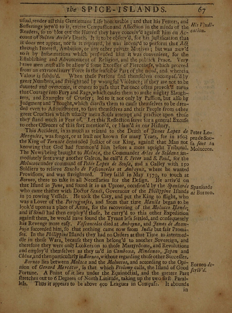 the SPIGE-ISLANDS. $67 His Vindiz Suflerings joyn’d to ir, excite Compaffionand Affection in the minds of the vee count of Sultan derio's Death, ‘It ig tobe obferv’d, for his Juflification thar it does not appear, noris it reported, he was intens‘d to perform that A&amp; through Intereit, Ambition, or any other private Motives; but was mov’d brave men muftalfo be allowd fome Exceffes of Fiercenels, which proceed Valour is fubdu’d. “When thefe Perfons find themfelves encompafs’d by great Numbers, and ftreightned by wrongful Violence; if they are not to be daunted and overcome, it comes to pals that Patience often provok’d turns that Courage into Fury and Rage,whichicsufes them to make mighty Slaugh-: ters, and Examples of Cruelty; led to it not only by Paffion, but alfo by Judgment and Thought,which directs them to caufe themfelves to be drea- ded even to Aftonifhment, to fave themfelves and their People from other great Cruelties which ufually mean Souls attempt and practice upon. thofe to other Offences of this fort mention’d, or blam'd in our Hiftory. This Accident, inasmuch as related to the Death of James Lopez de Peter Lo- Seine was forgot, or at leaít not known for many Years, for in 1603 nezdeSou= the King of Ternate demanded Juftice of our King, againít that Man not fa fent ta knowing that God had fummon'd him before a more upright. Tribunal. Móluccos. The News being brought to Malaca, the Commander Arias de Saldanaim- = Moluccos under command of Peter Lopez de Soufa, aud a Galley with 150 Soldiers to relieve Sancho de Vafconcelos at Amboyna, where he wanted Provifions, and was ftreightned. They faild in May 1579, to touch at Borneo, there to take in all Neceffaries for the Defign. He arriv’d on that Hand in Fine, and found it in an Uproar, occafion’d by the Spaniards Spaniards who came thither with Doctor Sandi, Governour of the Philippine Iflands a; Borneo. in 30 rowing Veflels. . He took the City, and put the King to flight, who was a Lover of the Portuguefes, and from that time Manila began to.be look’d uponas a place of Arms, for the recovering of the Molucco. Hands; and if Sandi had then.employ’d thofe, he carry’d to this other Expedition againft them, he would have found the Tyrant lefs fettled, and confequently his Revenge more eafy. Vafconcelos died at Amboyna, and Fames de Azam- buja fucceeded him, fo that nothing came now from Jndia but fair Promi- - fes. In the Philippine Mlands they. had no Orders at that Time to intermed- dle in thofe Wars, becaufe they then belong’d' to another. Sovereign, and therefore they were only Lookerson to.thofe Martyrdoms,,and Revolutions and employ’d themfelves as they us'd in Camboxa, Mindanao, Japan and China and then particularly inBorneo,without regarding thofe other Succeffes, Borneo lies between Malaca and the Moluccos, and according to the Opi- p cated dee nion of Gerard Mercator, is that which Ptolomy calls, the Jíland of Good ferib? d. Fortune. A Point of it lies under the. Pecan and the greater Part?’ ftretches out to 6 Degrees of North Latitude, raking up the two firft.. Paral- in . Se } : i e El i ; , ; eae A y y mE. :