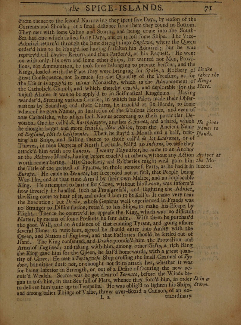 AT AS PICEMBLANDS. 0 Ot From thence to the fezond Narrowing they fpent five Days, by reafon of the Currents and Shoals; at a {mall diftance from them they found no Bottom. They met with fome Calms. and Storms, and being come into the South- Sea had one which laíted forty Days, and in it loft fome Ships. The Vice- ¿Admiral return'd through the fame Streight,into England, where the Queen ofder‘d him to be Hane‘d)for having forfaken his. Admiral; bur he was oa reprievd till Drakes Return, and then,Pardon‘d, at his Requeft. He went : 4 ‘on with only-his own and fome other Ships, but wanted not Men, Provi- fions, nor Ammunition, he took fome belonging to private Perfons, and the Quantity of the Treafure, as for takes the the Ufe it-is applyd:to in‘our 'Monarchy, which is the Advancement of Kings the Catholick Church, and which thereby ceas‘d,- and deplorable forthe Plate. unjuft Abufes it was to be apply’d to in Scifmatical Kingdoms. . Having wander’d, Steering various Courles, in which his Pilots made their Obfer- vations by: Sounding. and. their Charts, he touch*d: at, fix Iflands, to fome whereof he gave Names, in Imitation,of the fabulous Heroes, and even of true Catholicks, who affign fuch Names according to their particular De- yotion, One he call‘d.8. Bartholomew, another S, Fames, and athird, which He gives he thought larger and more fruitful, New Albion, fromthe Ancient Name Names zo of England, +his is California. There he ftay‘d a Month and a half, retit- 7/qnds ting his Ships, and failing. thence: to. thofe call‘d de los Ladrones, or of ; Thieves, in nine Degrees. of North Latitude, killtd 20 Indians, becaale they attack*d him with 100 Canoas... Twenty Days after, he came to an Anchor at the Molucco Mlands, having before touch‘d at others, without any Action Arrives at worth remembering. | His'Crueltiesy and Robberies might well gain him the Mo- the: Title: of the greateft of Pyrates, in thofe. remoteít Parts, as he had it in luccos. Europe. He came to Ternatey but fucceeded not at firit, that People being War-like, and: at that time Arm’d, by, their own Malice, and an implacable King... He attempted to barter for Clove, without his Leave, was inform’d the;King came to hear of it, and order”d him to be Kill'd. It.came very near the Execution ; but Drake, whole: Genious well. experienced in Frauds was no Stranger to Diffimulation, retir'd to his Ships, to. make his Efcape, by Flight. ; Thence :he.contriv'd: to, appeafe the King, which was no difficult. Matter, by means of fome, Prefents he fent him. With them he} purchas‘d the good Will, and an Audience of that cunning Tyrant, and going afhore Queen, and Nation of England, and that Factories fhould, be fettled out of Hand. The King confented,.and-Drake promis’d,him the Protection and. — Arms \of England; and.taking: with him, among other Gifts, a rich Ring the King gave him for-the Queen, he fail’d homewards, with a great quan. tity of Glove, He meta. Portuguefe Ship-crofling the fmall,Channel of Zy&gt; dore, but either durít not, or thought not fit:to attack her, whether 1t was. for being Inferior in Strength, or, out of a Defire of fecuring the new ac-- quir'd Wealth. Scarce was he got clear of Zernate, before. the Winds be- &gt;. | -gan to tofs him,¿in that Sea-full.of Flats, whence they: forc'd him, in order ls in e to deliver him'quite up; to Tempeftss; He was oblig'd to lighten his Ships, Storm.. and among other Things of Value, threw over-Board a Cannon, of an ex- Rost: Ae lado - traordinary: