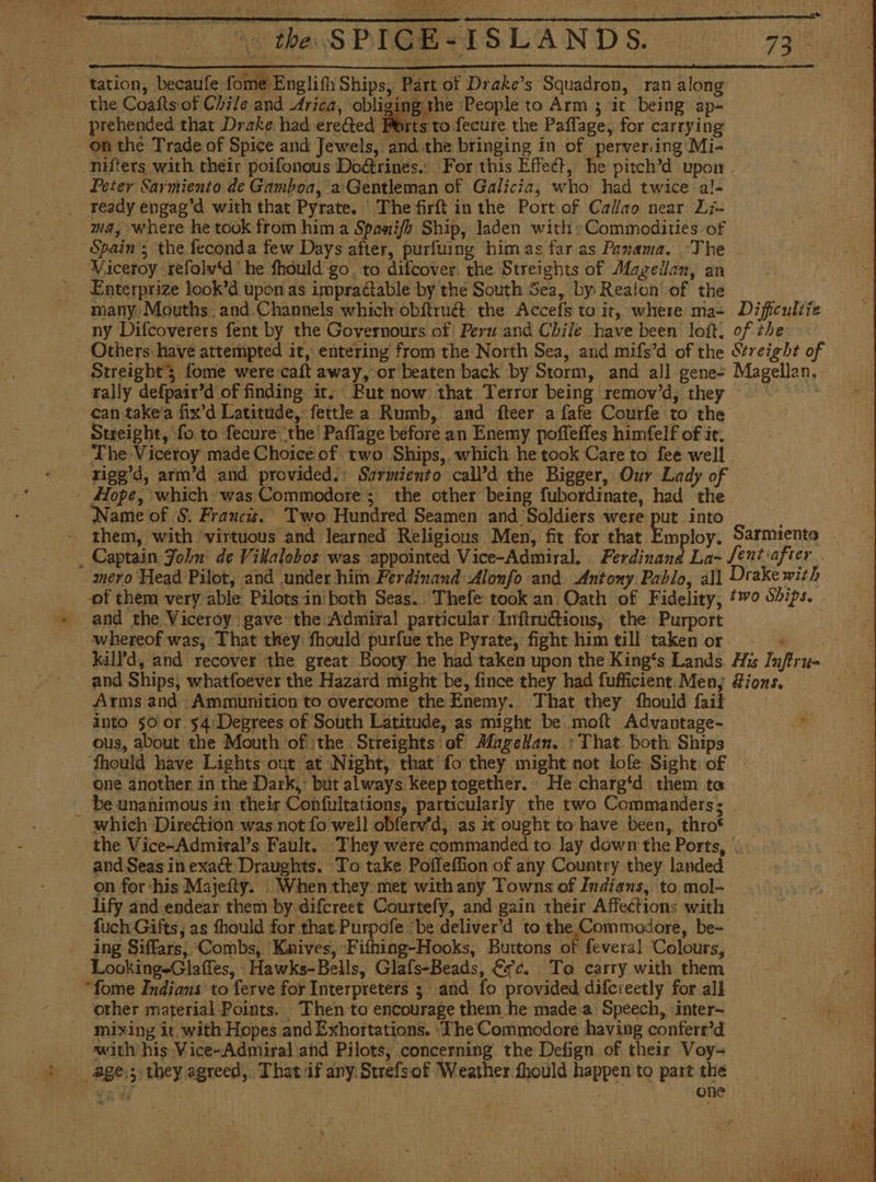 tation, becaule fome Englifh Ships, Part of Drake’s Squadron, ran along the Coaíts of Chile and Arica, obliging the People to Arm 3 it being ap- prehended that Drake had ereGted Ports to fecure the Paflage, for carrying on the Trade of Spice and Jewels, and the bringing in of perveriing Mi- - Nifters with their poifonous Doétrines.. For this Effect, he pitch’d upon . Peter Sarmiento de Gamboa, a Gentleman of Galicia, who had twice -al- _ ready engag’d with that Pyrate. Thefirft in the Port of Callao near Li- ma, where he took from him a Spani/h Ship, laden with: Commodities of Spain’; the feconda few Days after, purfuing himas far as Panama. ‘The Viceroy refolv‘d he fhould go, to difcover. the Streights of Magellan, an -. Enterprize look’d upon as impraétable by the South Sea, by Realon' of the many Mouths. and Channels which obítruét the Accefs to it, where ma- Dificuliie - ny Difcoverers fent by the Governours of Peru and Chile have been loft, of the Others have attempted it, entering from the North Sea, and mifs’d of the Streight of Streight3 fome were caft away, or beaten back by Storm, and all gene- Magellan, rally defpair’d of finding it. But now that Terror being remov'd, they = = can takea fix’d Latitude, fettle a Rumb, and fteer a fafe Courfe to the Streight, fo to fecure the! Paffage before an Enemy poffeffes himfelf of ie, The Viceroy made Choice of two Ships, which he took Care to fee well . -rigg’d, arm’d and provided.: Sarmiento call'd the Bigger, Our Lady of - Hope, which was Commodore ; the other being fubordinate, had the Name of S. Francis. Two Hundred Seamen and Soldiers were put into ; them, with ‘virtuous and learned Religious Men, fit for that Employ. Sarmiento _ Captain John’ de Villalobos was appointed Vice-Admiral. Ferdinand La- fent after . mero Head Pilot, and under him Ferdinand Alonfo and Antony Pablo, all Drake with of them very able Pilotsiniboth Seas. Thefe took an Oath of Fidelity, #70 Sbips. . and the Viceroy gave the Admiral particular Inftruétions, the Purport whereof was; That they fhould purfue the Pyrate, fight him till ‘taken or kilPd, and recover the great Booty he had taken upon the King's Lands His Infiru= _ and Ships, whatfoever the Hazard might be, fince they had fufficient. Men, Lions, Arms and Ammunition to overcome the Enemy. That they fhould fait into 50 or 54:Degrees of South Latitude, as might be moft Advantage- of ous, about the Mouth of the. Streights of Magellan. : That both Ships ‘fhould have Lights out at Night, that fo they might not lofe Sight: of a one another in the Dark, but always keep together. He charg‘d them ta be unanimous in their Confultations, particularly the two Commanders; | - which Direction was not fo well obferv’d, as it ought to have been, thro* the Vice-Admital’s Fault. They were commanded to lay down the Ports, . and Seas in exact: Draughts. To take Poffeffion of any Country they landed on for ‘his Majeity. . When they. met with any Towns of Indians, to mol- lify and endear them by difcreet Courtefy, and gain their Affections with fuch Gifts, as fhould for that.Purpofe “be deliver'd to the Commodore, be= ing Siffars; Combs, Kaives, Fithing-Hooks, Buttons of feveral Colours, - Looking=GlaíTes, -Hawks-Bells, Glafs-Beads, €9c. To carry with them - “fome Indians to ferve for Interpreters ; and fo provided difereetly for all other material Points. Then to encourage them he made a Speech, inter- mixing it with Hopes and Exhortations. ‘Fhe Commodore having conferr’d swith his Vice-Admiral and Pilots, concerning the Defign of their Voy-= _age.; they agreed, That if any Strefsof Weather fhould happen to part the yy | one