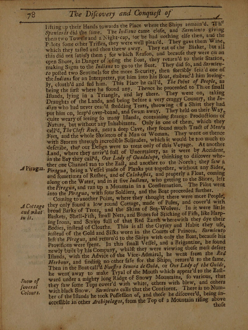 lifting up their Hands towards the Place where the Ships remain’d. Th” - Spaniards did the lame. The Indians came clofe, and Sarmiento giving them two Towels and a Night-cap, tor he had nothing elfe then, and the Plots fome ocher Trifles, they were well pleas’d. They gave them Wine, which they tafted and then threw away. They eat of the Bisket, but all this did not fatisfy them ; for which Reafon, and becaufe they were on an open Shore, in Danger of jofing the Boat, they return’d to their Station, - to pofted two Sentinels for the more Security, then forcibly feiz'd one of the Indians for an Interpreter, put him into his Boat, émbrac’d him loving- ly, cloath’d and fed him. This Place he call’d, The Point of People, as being the firft where he found any. Thence he proceeded to Thiee fmall Ifands, lying in a Triangle, and lay there. They went on, taking Draughts of the Lands, and being before a very craggy Country, the Jn- -dian who had never ceas’d fheddimg Tears, throwing cf a Shirt they had ‘guite weary of teeing fo many Iflands, containing flrange. Productions of — call*d, The Cleft Rock, near a deep Cave, they found much Traét of Men's | Feet, and the whole Skeleton of a Man or Woman. They went on thence with Storms through incredible Solitudes, which it would be too much to. «defcribe, thot our efign were to treat only of this Voyage. At another Land, where they arriv’d fall of Uncertainty, as it were by Accident, . inthe Bay they call'd, Our Lady of Guadalupe, thinking to difcover whe- ther one Channel ran to the Eaít, and another to’ the North; they faw a and fometimes of Rufhes, and of Calabafbes, and properly a Float, coming along on the Water, and in it five Indians, who getting to the Shore, lett the Piragua, and ran up a Mountain in a Confternation. The Pilot went into the Piragua, with four Soldiers, and the Boat proceeded further. - Coming to another Point, where they thought there were more People; de aud what mat. Snow of feveral Colours. broad Barks of Trees, and the Skins of Sea-Wolves. Init were little Baskets, Shell-Fith, fmall Nets, and Bones f Sticking of Fifh, like Harp- -ingIrons, and Scrips full of that Red Earth wherewith they dye their This is all the Gayity and Habit they ufe, .. inftead of the Gold and Silks worn in the Courts ‘of Princes, Sarmiento left the Pirvgua, and yeturn’d to the Ships with only the Boat, becaufe his _ _Provifions-were {pent. In this {mall Veffel, and a Brigantine, he found newly built by his Company, whilft they were viewing thofe molt defarr Iflands, with the Advice of the Vice-Admiral, he went from the Red Harbour, and finding no other fafe for the Ships, return’d to the fame, Then in the Boatcall’d Nueffra Senora de Guia, or Our Lady of the Guide, he went! away to make Tryal of the Mouth which appear'd to the Eaít- ward under a mighty long Ridge of Snowy Mountains, fo various, that — they faw fome Tops cover’d with white, ‘others with blew, and others with black Snow. Sarmiento calls that the Continent. There is no Num- ber of the Hands he took Poffeffion of, and thofe he difcover’d, being in- acceflible in other Archipelagos, from the Top of a Mountain mfing ie ms | E y : &amp; La e