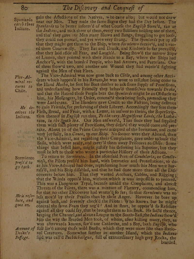 A y A ee A O A Ee ee Spaniards Indians. $ gain the Affedtions of the Natives, who came allo; but would not draw - near our Men. They made the fame Signs they had the Day before. The Spaniards to be beiter inform’d of what Courfe the Engli/h Steer’d, ran at the Indians, and tock three of them,every two Soldiers holding one of them, and tha’ they gave our Men many Blows and Bangs, ftrugeling to get loofe, they could not prevail, and yet were very ftrong. The Spaniards put up alk that they might get them to the Ship, where Sarmiento receiv‘d, and treat~ ed them Courteoily. They Eat and Drank, and Kindnefs fo-far prevail’d;’ that they laid afide all Fear, and Laugh’d. Being fhow’d the narrow Slips’ Pice-Ad- miral re- turns tO Chile, ( He de- Indians, Anchor’d, with the bearded People, who had Arrows, and Partelans. One: of them fhow‘d two,.and another ane Wound they. had receiv'd fighting againít the Men of that-Fleet.. +. PEO ARE Naat AEG A RS The Vice-Admiral was now gone back to Chile, and among other Acci= the Ifland Mocha, he fent his Boat-thither to ask fome fupply of Provifions, — | and that the Hatred thofe People bear the. Spaniards might be an Obítacie to” him, his Meffengers, by. Order, conceal‘d theirbeing fuch, pretending they were Lutherans. The Iflanders gave Credit: to the Fiction, being defirous: to gain Friends, for preferving of their Liberty. Accordingly they fent them’ tion thereof in Englifh run thus, To the.very; Magnificent Lords, the Luthe- - rans, iu the South Sea. Our Men anfwer*d, That fince they had fupplied* them with fuch plenty of Provifions, they defirtd they would'come and par=' £0 back, arding theirComplaints, gave order toloofe the’ ind carry’d them away: Prifoners to.Chile. Some: juftity his deferting his Superior, but: they- | a particular Hiftory of thofe AG@ions. To return to Sarmi 1 the aforefaid Port: of Candelaria; or Candie=: mafs, the Pilots prefsd him hard, with Intreaties and Proteftations, to do- as his. Vice- Admiral had done, reprefenting. how much his Men were har- rafs’d, and his Ship.difabled, and that he had done more. than all the Difz= coverets before him. That they wanted Anchors, Cables, and’ Rigging ye mutt be left to thof He is refo- tute, and LOES ON. Drake’s. Poffage. This was a Dangerous Tryal, becaufe amidft the Complaints, and almoft Threats of the Pilots, there was.a mixture of Flattery, commending him, for that no other Difcoverer had ventur'd fo far; fo that Sarmiento was no * lefs mov’d by their Praifes than by their Anger. However. he bore up anaing had and feverely check’d the Pilots : Who knows. but ‘he: might: ehateat the. fam e Fears they ure’d ” And in fhort, he sappear d: fo Refolute- | againft all they could fay,that he brought them to his Beck. He fail'd thence, keeping the Channel,and abouta League to the South-Eaft,the/ndians thow’d’ him the way the Bearded Men took, of whom, after-killing many, they, as was afterwards known, fav’d one Catherine, and a Boy,'both Englif, who- fill liv’d among thofe ‘wild Beafts, which they. were more like than Ratio-. nal Creatures. Somewhat farther in another Iland, which the Indians: fajd was call’d Puebachailgua, full of extraordinary high grey Rocks, ie : Sry ran (Oa E os ake rer. Dearded. &lt; aah a ,