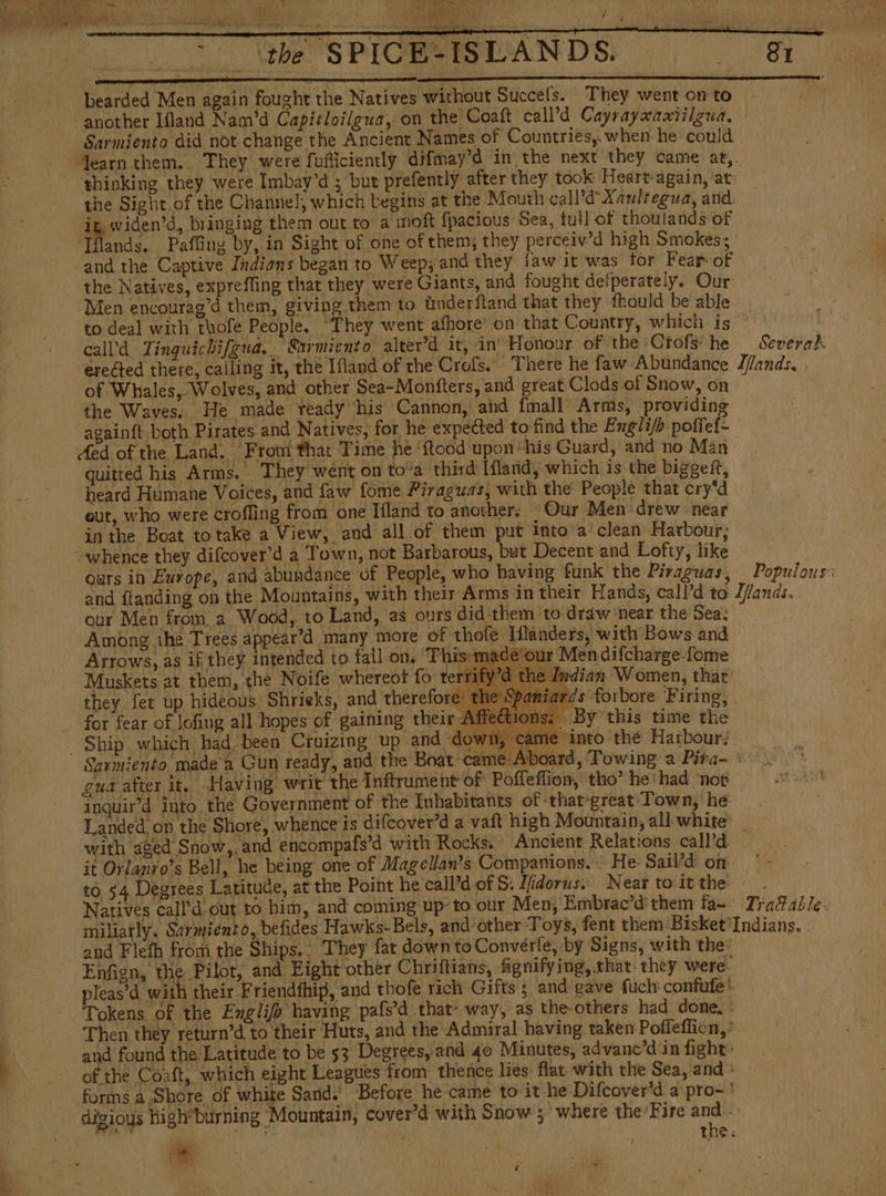 RA + Y 7 SE SPIGESSLANDS. 81 bearded Men again fought the Natives without Succéfs. They went on to “another Ifland Nam’d Capitloilgua, on the Coaft call’d Cayrayxamtilgua, | Sarmiento did not change the Ancient Names of Countries, when he could. “learn them.. They were fi oficiently difmay’d in the next they came at,. thinking they were Imbay’d ; but prefently after they took Heart:again, at: the Sight.of the Channel, which begins at the Mouth call’d’ Xaultegua, and: ig widen’d, bringing them out to a moft fpacious Sea, tul] of thoulands of Tflands. Paffing by, in Sight of one of them; they perceiv’d high Smokes; and the Captive Indians began to Weep; and they iaw it was tor Fear-of the Natives, expreffing that they were Giants, and fought defperately. Our: ‘Men encourag’d them, giving them to únderftand that they fhould be able. to deal with thofe People. ‘They went afhore: on that Country, which is ° call’d Tinguichifgua. Sarmiento alter'd it, in’ Honour of the Ctofs he Severah erected there, calling it, the Ifland of the Crofs. There he faw Abundance lflands, ; of Whales, Wolves, and other Sea-Monfters, and great Clods of Snow, on the Waves. He made ready his Cannon, and [mall Arms, providing againft both Pirates and Natives, for he expected to find the Exgli/p poffei- Aed of the Land. From that Time he ‘ftood upon “his Guard, and no Mán quitted his Arms. They went on to'a third lílarnd, which is the biggeít, heard Humane Voices, and faw fome Piraguas, with the People ‘that cry“d eut, who were croffing from one Ifland to another: Our Men drew near in the Boat totake a View, and all of them put into a’ clean Harbour; whence they difcover’d a Town, not Barbarous, but Decent and Lofty, like ours in Europe, and abundance of People, who having funk the Piraguas, Populous: and ftanding on the Mountains, with their Arms in their Hands, call’d to Jlands.. our Men from a Wood, to Land, as ours did them to draw near the Sea: Among the Trees appear’d many more of thofe Hflanders, with Bows and Arrows, as if they intended to fall on, This: made‘our Men difcharge-fome Muskets at them, che Noife whereot fo tert Indian Women, that’ they fet up hideous Shrieks, and therefore: the Spaniards forbore Firing, | for fear of lofing all hopes of gaining their: ions: By this time the Ship which had, been Cruizing up and down, came into the Harbour. . Sarmiento made a Gun ready, and the Boat -came Aboard, Towing a Pira- °°. gua after it. Having writ the Inftrument of Poffeflion, tho” he‘ had ‘nor inguir’d into the Government of the Inhabitants of ‘that-great Town, he Landed, on the Shore, whence is difcover’d a vaft high Mountain, all white | with aged Snow,. and encompafs’d with Rocks, © Ancient Relations call'd it Orlanyo’s Bell, he being one of Magellan’s Companions. He Sail’d on | to 54 Degrees Latitude, at the Point he call’d.of $. Ifdorus.. Near toitthe .. Natives call’d out to him, and coming up-to our Men, Embrac'dthem fa=- Tra&amp;able: miliatly. Sarmiento, befides Hawks-Bels, and‘other Toys, fent them Bisket'Indians. . and Flefh from the Ships. . They fat down to Converfe, by Signs, with the: -Enfign, the Pilot, and Eight other Chriftians, fignifying, that-they were. pleas’d with their Friendfhip, and thofe rich Gifts ; and gave fuch confufe’ Tokens of the Englifo having pafs’d that- way, as the-others had done, ' Then they return’d to their Huts, and the-Admiral having taken Pofleflion,* 7 and found the Latitude to be $3 Degrees, and 40 Minutes, advanc'd in fight: ; of the Coaft, which eight Leagues from thence lies: flat with the Sea, and &gt; forms a Shore of white Sand.’ Before he came to it he Difcover'd a pro- ' digioys high*burning Mountain, cover’d with Snow ; ‘where the Fire and &gt;