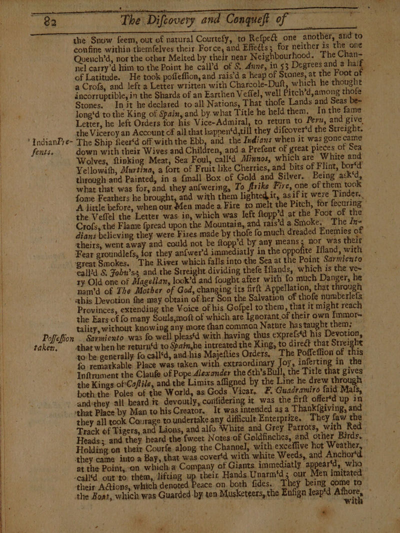 The Difiovcry and Conguefi of the Snuw feem, out of natural Courtefy, to Refped one another, and to confine within themfelves their Force, and Effects; for neither is the one Quench’d, nor the other Melted by their near Neighbourhood. TheChan- — nel carry’d him to the Point he call’d of S. dune, in $3 Degrees and a bie of Latitude. He took pofleffion, and rais'd a heap of Stones, at the Foot of ' a Crofs, and left a Letter written with Charcole-Duft, which he thought incorruptible, in the Shards of an Earthen Veffel, well Pitch’d, among thofe Stones. In it he declared to all Nations, That thofe Lands and Seas be~ long*d to the King of Spain, and by what Title he held them, Inthe fame. Letter, he left Orders tor his Vice-Admiral, to return to Peru, and give mare the Viceroy an Account of all that happen‘d,till they difeover'd the Streight. - 'IndianPre- The Ship fieer‘d off with the Ebb, and. the Indians when it was gone came fents. . down with their Wives and Children, and a Prefent of great pieces of Sea Wolves, ftinking Meat, Sea Foul, call‘d Minnos, which are White and Vellowith, Murtina, a fort of Fruit like Cherries, and bits of Flint, bor‘d’ through and Painted, in a {mall Box of Gold and Silver. Being ask‘d, what that was for, and they anfwering, To ftrike Fire, one of them took — fome Feathers he brought, and with them lighted,it, asif ic were Tinder.. A little before, when our Men made a Fire to melt the Pitch, for fecuring the Veffel the Letter was in, which was left flopp’d at the Foot of the - Crofs, the Flame fpread upon the Mountaia, and rais'd a Smoke. The In~ dians believing they were Fires. made by thofe fo much dreaded Enemies of theirs, went away and could not be ftopp’d by any means; nor was their Fear groundlefs, for they anfwer'd immediatly in the oppofite Ifland, with ‘great Smokes. The River which falls into the Sea at the Point Sarmiento eall’d S. Fobu’ss and the Sereight dividing thefe Hands, which is the ve» ty Old one of Magellan, look’d and fought after with fo much Danger, he nam'd of The Mother of God, changing its firft Appellation, that through ‘this Devotion fhe may obtain of her Son the Salvation of thofe numberlefs Provinces, extending the Voice of his Gofpel to them, that it might reach j the Ears of fo many Souls¿moft of which are Ignorant of their own Ímmor= 4 tality, without knowing any more than common Nature hastaught them. © Poffefion .. Sarmiento was fo well pleas‘d with having thus exprefstd his Devotion, taken, that whenhe return‘d to Spainhe intreated the King, to direct that Streight — | to:be: generally: fa call'd, and-his Majefties Orders, The Poffeffion of this - fo remarkable Place was taken with, extraordinary Joy, inferting in the “ Inftrument the Claufe of Pope Alexander the 6th's Bull, the Title that gives * “the Kings-ofCaffile, and the Limits affigned by the Line he drew through — both:the Poles of the World, as Gods Vicar, E. Guadramiro laid Mals, -and:they all beard te. devoutly, confidering it. was the firft offer‘d up in ‘that Place by Man to his Creator... It was intended as a Thankígiving, and they all took Courage to undertake any difficult Enterprize. They law the Track of Tigers, and Lions, and alfo White and Grey Parrots, with Red Heads: and they heard the fweet Notes:of Goldfinches, and other Birds, _ - Holding.on their Courle. along the Channel, with exceffive hot Weather,. ‘they came into a Bay, that was coveríd with white Weeds, and Anchor‘d — at the Point, on which a Company of Giants. immediatly appear‘d, who -ealld ont to thém, lifting up their, Hands Unarm'd ¿ our Men imitated their Actions, which denoted Peace on. borh fides. Th y being come to the Boat, which was Guarded by ten Musketeers, the Enfign leap'd Afhore,
