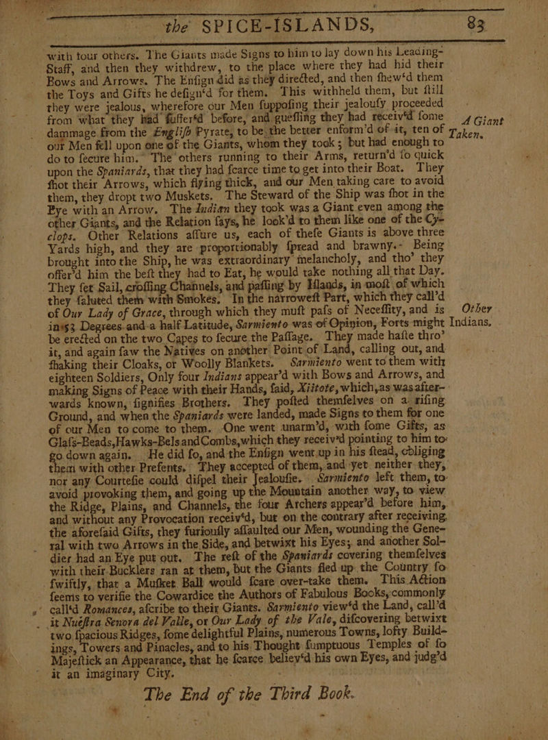 they were jealous, wherefore cur Men fuppofing their jealoufy proceeded from what they had fufferfd before, and guefling they had receiv'd fome A Giant: our Men fell upon one of the Giants, whom they took ; but had enough to do to fecure him.” The others running to their Arms, return’d fo quick upon the Spaniards, that they had fcarce time to get into their Boat. They fhot their Arrows, which flying thick, and our Men taking care to avoid them, they dropt two Muskets. The Steward of the Ship was fhot in the Eye with an Arrow. The dndian they took was a Giant even among the other Giants, and the Relation fays, he look’d to them like one of the Cy- clops. Other Relations affure us, each of thefe Giants is above three Yards high, and they are -proportionably fpread and brawny.- Being brought into the Ship, he was extraordinary melancholy, and tho’ they offerd him the beft they had to Eat, he would take nothing all that Day. they faluted them with Smokes, In the narroweft Part, which they call’d of Our Lady of Grace, through which they muft pafs of Neceffity, and is it, and again faw the Natives on another Point of Land, calling out, and fhaking their Cloaks, or Woolly Blankets. Sarmiento went to them with eighteen Soldiers, Only four Indians appear’d with Bows and Arrows, and making Signs of Peace with their Hands, faid, Xiitore, which,as was after- Ground, and when the Spaniards were landed, made Signs to them for one of cur Men to come to them. One went unarm’d, with fome Gifts, as Glafs-Beads,Hawks-BelsandCombs,which they received pointing to him to: nor any Courtefie could difpel their Jealoufie. Sarmiento left. them, to- avoid provoking them, and going up the Mountain another way, to view the Ridge, Plains, and Channels, the four Archers appear’d before him, and without any Provocation receiv‘d, but on the contrary after receiving, the aforefaid Gifts, they furioufly aflaulted our Men, wounding the Gene- ral with two Arrows in the Side, and betwixt his Eyes; and another Sol- dier had an Eye put out. The reít of the Spaniards covering themfelves with their Bucklers ran at them, but the Giants fied up: the Country fo fwiftly, that a Mufket Ball would fcare over-take them. This A€ion Other two {pacious Ridges, fome delightful Plains, numerous Towns, lofty Build- ings, Towers and Pinacles, and to his Thought fumptuous Temples of fo Majeftick an Appearance, that he fearce beliey*d his own Eyes, and judg’d it an imaginary City. = |. a yl The End of the Third Book. 6d