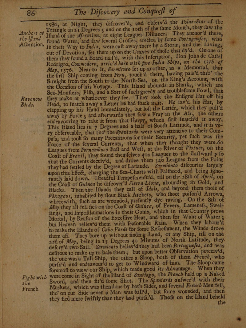 1580, at Night, they difcover'd, and ‘obferw’d the Polar-Star of the — Triangle in 21 Degrees 5 and onthe roth of the fame Month, they law the Rocce: “They anchor’d there, . found Water, and faw feveral Croffes, erected by fome Portuguefes, who in their Way to India, were caft away there by a Storm, and the Living, out of Devotion, fet them up on the Graves of thofe that dy’d.. Onone of - them they found a Board nail’d, with this Infcription, Don John de Cafte] Rodrigro, Commodore, arriv’d here with five India Ships, on the 131b of © May, 1576. Nearto it, Sarmiento fet up another, as 2 ‘Memorial, ‘that the firft Ship coming from Peru, touch'd there, having pals'd thro’ the Sireight from the South to the North-Sea, on the King’s Account, with the Occafion of his Voyage. This Ifland abounds in Sharks, which are Sea-Monfters, Fith, and a Sort of fuch greedy and troublefome Fowl, that. Ravenow they make at whatloever they fee. They took the Enfigns Hat off his Birds, . Head, to {natch away a Letter he had ftuck init. He fav’d his Hat, by Anchors at clapping up his Hand immediately, but loft the Lettér, which they pull'd - away by Force; and afterwards they faw a Fray in the Air, the others endeavouring to take it from that Harpy, which firft fnatch'd it away. - This Hand lies in y Degrees and a half of South Latitude, and it is ye- zy obferveable, that tho‘ the Spaniards were very attentive to their Com- país, and took fo many Precautions for their Security, yet fuch was the Force of the feveral Currents, that when they thought they were.60 Leagues from Pernambuco Eaft and Welt, at the River of Virtues, on the Coaít of Brazil, they found themfelves 400 Leagues to the Ealtward y fo chat the Currents deceiv’d, and drove them 340 Leagues from the Point they had fettled by the Degree of Latitude. Sarmiento difcourfes largely -«apon this Effeá, charging the Sea-Charts with Falfhood, and being igno- rantly laid down. Dreadful Tempeftsenfu‘d, till on the 28th of 4pri/, on - the Coaft of Guinea he difcover’d Sierra Liona, abounding in Gold, and Blacks. Then the Iflands they call of Idols, and beyond them thofe of ‘ Visagaos, inhabited by ftout Black Archers, who fhoot poifon’d Arrows, wherewith, fuch as ate wounded, prefently dye raving. Onthe 8th of , May they all fell fick on the Coaít of Guinea, of Fevers, Lamenefs, Swel- . lings, and Impofthumations in their Gums, which in that Country prove Mortal, by Reafon of the Exceffive Heat, and then for Want of Waters but Heaven reliev‘d them with feafonable Rain. When they labour’d to make the Iflands of Cabo Verde for Tome Refrefhment, the Winds drove — them off. They bore up without finding Land, or any Ship, till on the. 2zdof May, being in 15 Degrees 40 M inutes of North. Latitude, they. defcry’d two Sail. Sarmiento believ‘d they had been Portuguefes, and was defirous to make up to hale them; but upon better Obfervation perceiv'd, the one wasa Tall Ship, the other a Sloop, both of them French, who purfutd and endeavour’d to get to Windward of him. The Sloopcame. - foremoft to view our Ship, which made good its Advantage. When they. the - Sword, and then fir’d fome Shot. The Spaniards anfwer’d with their French Muskets, which was thendone by both Sides, and feveral French Men fell, tho’ on our Side never 4 Man was kill'd, but fome wounded, and then they fled more fwiftly than ther had purfu'd, Thofe on the Ifland vor nf