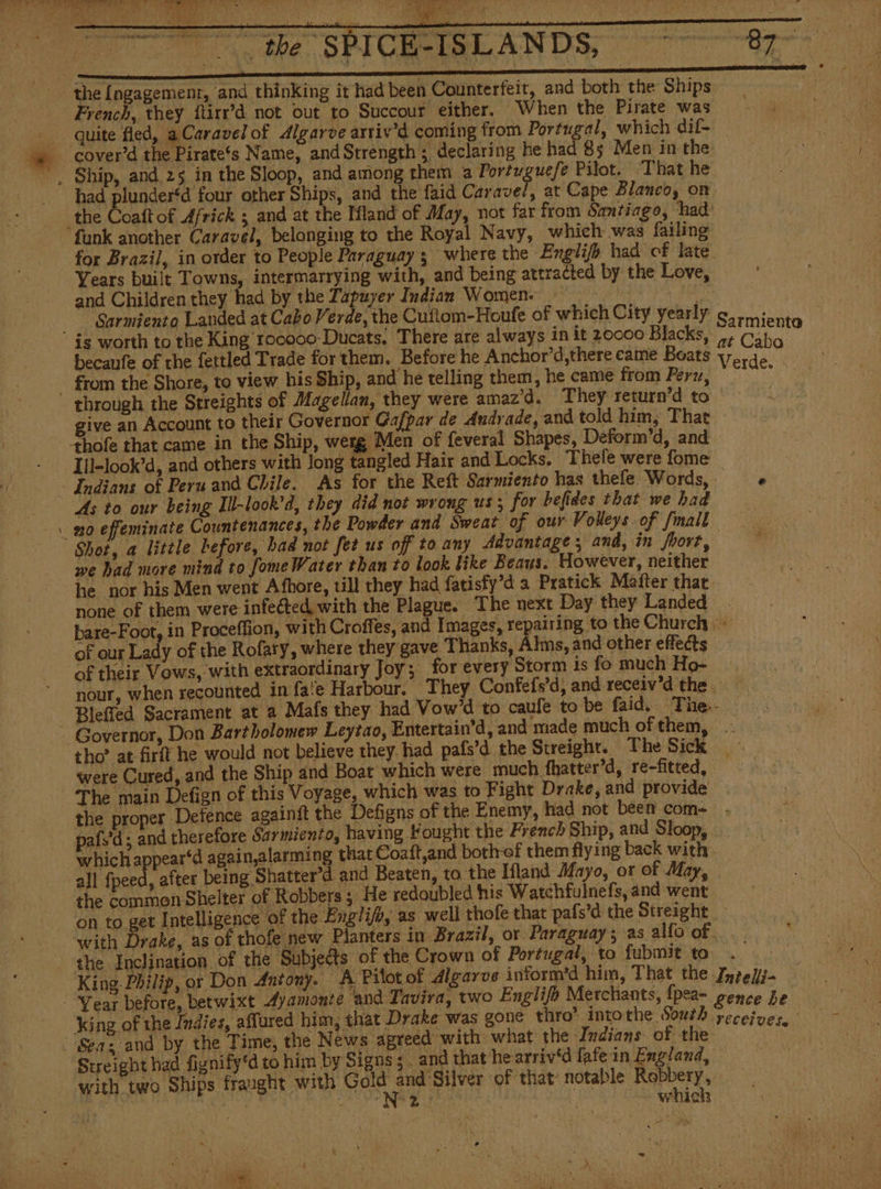 er. Bee SP Gee { ISLANDS, the [ngagement, and thinking it had been Counterfeit, and both the Ships French, they ftirr’d not out to Succour either. When the Pirate was quite fled, aCaravel of Algarve arriv'd coming from Altdo E which dif- AL 85 Men in the _ Ship, and 25 in the Sloop, and among them a Portuguefe Pilot. ‘That he had plunder‘d four other Ships, and the faid Carave/, at Cape Blanco, on the Coaft of Africk ; and at the Mland of May, not far from Santiago, had funk another Caravel, belonging to the Royal Navy, which was failing for Brazil, in order to People Paraguay; where the English had of late Years built Towns, intermarrying with, and being attracted by the Love, and Children they had by the Tapuyer Indian Women: die Sarmiento Landed at Cabo Verde, the Cuftom-Houfe of which City yearly S.rmient is worth to the King toceco-Ducats, There are always in it 20000 Blacks, ifn Cabo li becaufe of the fettled Trade for them. Before he Anchor’d,there came Boats verde - from the Shore, to view his Ship, and he telling them, he came from Perz, ; through the Streights of Magellan, they were amaz'd, They return’d to | give an Account to their Governor Gafpar de Andrade, and told him, That +hofe that came in the Ship, werg Men of feveral Shapes, Deform’d, and - 1ll-look'd, and others with Jong tangled Hair and Locks. Thefe were fome Indians of Peru and Chile. As for the Reft Sarmiento has thele Words, e As to our being Ill-look’d, they did not wrong us s for befides that we had no effeminate Countenances, the Powder and Sweat of our Volleys. of fmall Shot, a little before, had not fet us off to any Advantage; and, in fhort, we had more mind to fome Water than to look like Beaus. However, neither he nor his Men went Afhore, till they had fatisfy’d a Pratick Mafter that none of them were infected with the Plague. The next Day they Landed bare-Foot, in Proceffion, with Croffes, and Images, repairing to the Church + of our Lady of the Rofaty, where they gave Thanks, Alms, and other effects of their Vows, with extraordinary Joy; for every Storm is fo much Ho- nour, when recounted in fate Harbour. They Confeís'd, and receiv'd the . Bleffed Sacrament at a Mafs they had Vow'd to caufe to be faid. The. ‘Governor, Don Bartholomew Leytao, Entertain’d, and made much of them, .. tho’ at firft he would not believe they had pafs'd the Streight. The Sick were Cured, and the Ship and Boat which were much fhatter’d, re-fitted, The main Defign of this Voyage, which was to Fight Drake, and provide the proper Defence againtt the Defigns of the Enemy, had not been com . país'd ; and therefore Sarmiento, having Fought the French Ship, and Sloop, which appear‘d again,alarming that Coaft,and bothrof them flying back with all fpeed, after being Shatter’d and Beaten, to the Ifland Mayo, or of May, — the commen Shelter of Robbers 5 He redoubled his Watchfulnefs, and went on to get Intelligence of the Engli/b, as well thofe that pafs’d the Streight with Drake, as of thofe new Planters in Brazil, or Paraguay; as alfo of... the Inclination of the Subjects of the Crown of Portugal, to fubmit to. King. Philip, or Don Antony. A Pilot of digarve inform'd him, That the Intelli- - Year before, betwixt Ayamonte “and Tavira, two Englifo Merchants, fpea- gence he king of the Indies, affured him, that Drake was gone thro’ intothe South receive, Seas and by the Time, the News agreed with what the Indians of the: | Streight had fignify“d to him by Signs; . and that hearriv‘d fafe in England, LEN with two Ships fraught with rena Mie of that notable Pedo y dd Uk at is whic