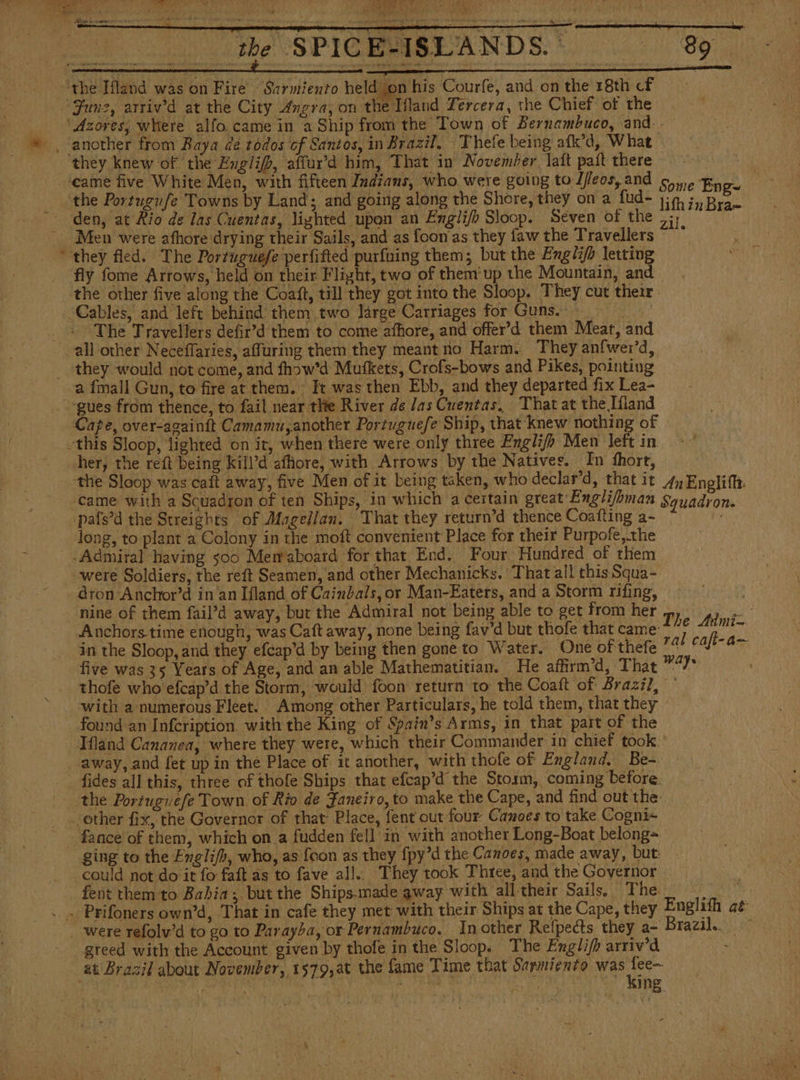 ys ae oe ee SEO “the Ifland was on Fire Sarmiento held y on his Courfe, and on the 18th cf June, arrivd at the City Angra, on the Ifland Tercera, the Chief of the ‘Azores, where alfo.came in a Ship from the Town of Bernambuco, and. li ANDS' 8 they Knew of. the Hnglip, affur’d him, That in November lait paít there ‘the Portugufe Towns by Land; and going along the Shore, they on a fud* 1h 3» Bran cd Men were afhore drying their Sails, and as foon'as they faw the Travellers they fled. The Portuguefe perfifted purfuing them; but the Engli/s letting fly fome Arrows, held on their Flight, two of them'up the Mountain, and Cables, and left behind them two large Carriages for Guns. hs The Travellers defir’d them to come affiore, and offer’d them Meat, and a fmall Gun, to fire at them. It was then Ebb, and they departed fix Lea- “gues from thence, to fail near thie River de las Cuentas, That at the Hand Cape, over-againít Camamu, another Portuguefe Ship, that knew nothing of her, the reft being kill’d afhiore, with Arrows by the Natives. In fhort, the Sloop was caft away, five Men of it being taken, who declar’d, that it 4 Englifh. ‘came with a Squadron of ten Ships, in which a certain great Engli/bman Squadron. -pafs’d the Streights of Magellan. That they return’d thence Coafting a- long, to plant a Colony in the moft convenient Place for their Purpofe,the were Soldiers, the reít Seamen, and other Mechanicks. That all this Squa- -dron-Anchor’d in'an Iland of Cainbals, or Man-Eaters, and a Storm rifing, : ‘nine of them fail’d away, but the Admiral not being able to get from her The Admin. Anchors time enough, was Caft away, none being fav'd but thofe that came H a in the Sloop,and they efcap'd by being then gone to Water. One of thefe ** caft- a five was 35 Years of Age, and an able Mathematitian. He affirm’d, That visa ae thofe who efcap’d the Storm, would foon return to the Coatt of Brazil, * with a numerous Fleet. Among other Particulars, he told them, that they found an Infeription. with the King of Spain’s Arms, in that part of the Hand Cananea, where they were, which their Commander in chief took. away, and fet up in the Place of it another, with thofe of England. Be-. the Portuguefe Town of Rio de Faneiro, to make the Cape, and find out the: fance of them, which on a fudden fell’ in with another Long-Boat belong= ging to the Englifh, who, as [con as they fpy’d the Canoes, made away, but could not do it fo faft as to fave all.. They took Three, and the Governor fent them to Babia; but the Ships.made away with all their Sails. The greed with the Account given by thofe in the Sloop. The English arriv'd at Brazil about November, 1579,at the fame Time that Sarmiento was dm EE pared ea AS A A me