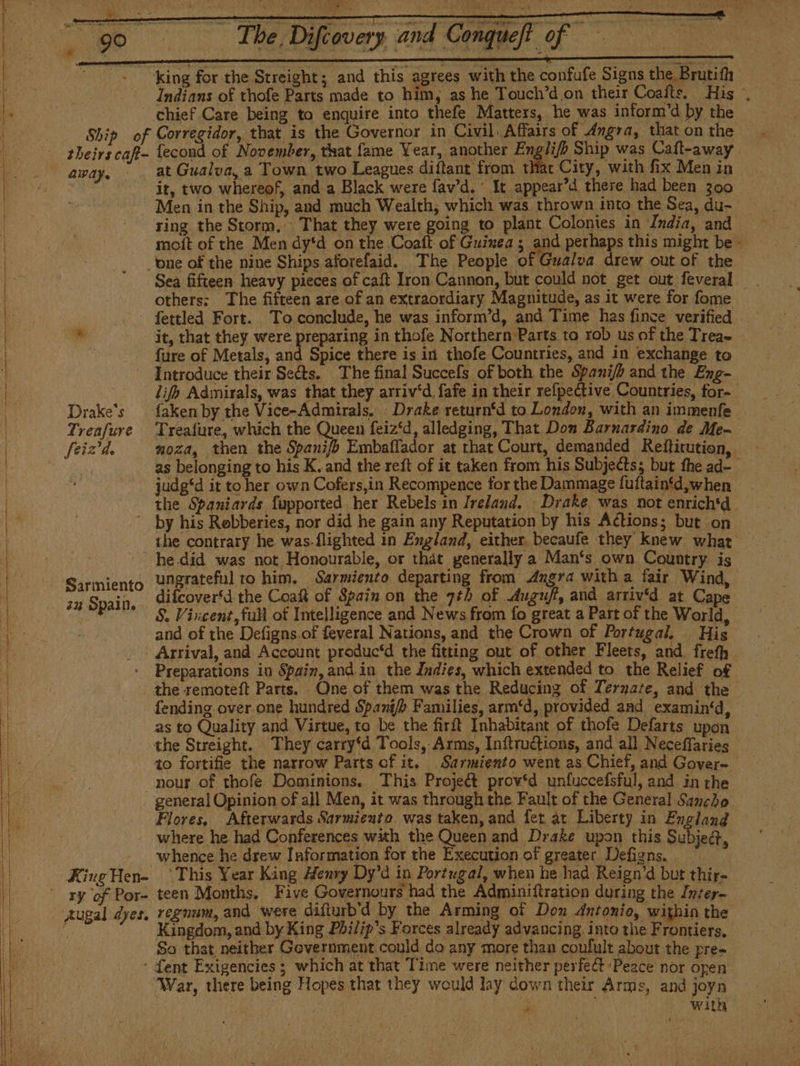 king for the Streight; and this agrees with the confufe Signs the Brutifh — Indians of thofe Parts made to him, as he Touch'd on their Coalts. His ., Ship of away. Corregidor, that is the Governor in Civil. Affairs of Angra, that on the fecond of November, that fame Year, another Englif Ship was Cafl-away at Gualva, a Town two Leagues diftant from tHat City, with fix Men in it, two whereof, and a Black were lav'd. * It appear’d there had been 300 Men in the Ship, and much Wealth, which was thrown into the Sea, du- _ ring the Storm, That they were going to plant Colonies in ‘India, and mott of the Men dy*d on the Coaft of Guinea ; and perhaps this might be - Drake's feizd. others: The fifteen are of an extraordiary Magnitude, as it were for fome fettled Fort. To conclude, he was inform’d, and Time has fince verified — it, that they were PDD in thofe Northern Parts to rob us of the Treae fure of Metals, and Spice there is in thofe Countries, and in exchange to Introduce their Seéts. The final Succefs of both the Spani/h and the Eng- lifh Admirals, was. that they arriv'd fafe in their refpective Countries, for- faken by the Vice-Admirals. - Drake return‘d to London, with an immenfe Treafure, which the Queen feiz*d, alledging, That Don Barnardino de Me- moza, then the Spani/fb Embaffador at that Court, demanded Refticution, as belonging to his K. and the reft of it taken from his Subjects; but fhe ad- judg‘d it to her own Cofers,in Recompence for the Dammage fuftaintd,when the Spaniards fupported her Rebels in Ireland. Drake was not enrich'd ‘Sarmiento 22 Spain. he.did was not Honourable, or that generally a Man‘s own Country is ungrateful to him. Sarmiento departing from Angra witha fair Wind, difcover'd the Coaft of Spain on the 71h of .Auguff, and arriv‘d at Cape S. Vixcent, full ot Intelligence and News from fo great a Part of the World, and of the Defigns.of feveral Nations, and the Crown of Portugal, His Arrival, and Account produc‘d the fitting out of other Fleets, and. frefh the remoteft Parts. One of them was the Reducing of Terzate, and the fending.over one hundred Spani/ Families, arm‘d, provided and examin‘d, as to Quality and Virtue, to be the firft Inhabitant of thofe Defarts upon the Streight. They carry'd Tools, Arms, Inftructions, and all Neceffaries - to fortifie the narrow Parts cf it. Sarmiento went as Chief, and Gover- general Opinion of all Men, it was through the Fault of the General Sancho Flores, Afterwards Sarmiento was taken, and fet at Liberty in England ry of Por- Augal dyes. whence he drew Information for the Execution of greater Defigns. . “This Year King Henry Dy’d in Portugal, when he had Reign’d but thir- teen Months, Five Governours had the Adminiftration during the Inter- regnum, and were difturb'd by the Arming of Don Antonio, within the Kingdom, and by King Philips Forces already advancing, into the Frontiers, So that neither Government could do any more than coufult about the pre- Tent Exigencies; which at that Time were neither perfect Peace nor open War, there being Hopes that they would lay down their Arms, and joyn . eee? ae ‘ | With