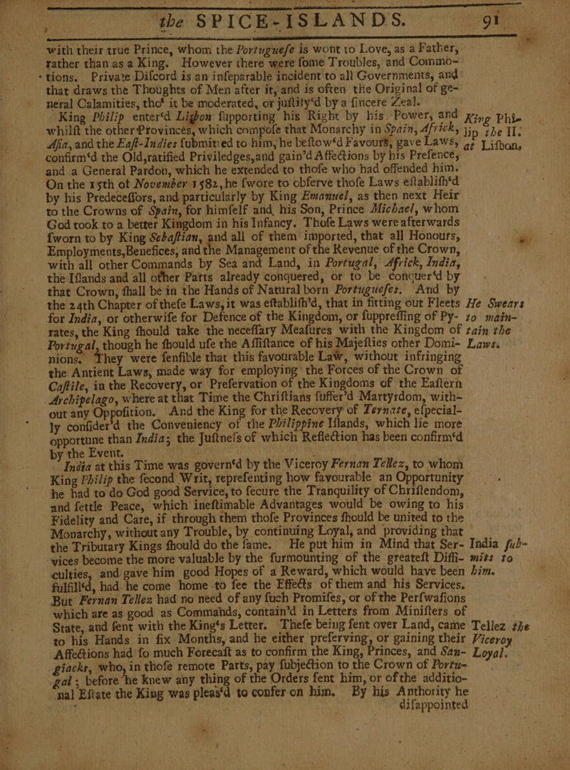 i DELS SE ETT aL I Ce ale SINISE with their true Prince, whom the Portuguefe is wont to Love, as a Father, ‘tions. Private Dilcord is an infeparable incident to all Governments, and that draws the Thoughts of Men after it, and is often the Original of ge- neral Calamities, tho' it be moderated, or juflity‘d by a fincere Leal. | whilft the other Provinces, which compofe that Monarchy in Spain, Africk, 33) ¿he II, Aja, and the Ea/t-Indies Cubmitied to him, he betow‘d Favours, gave Laws, af Lifbon, confirm‘d the Old,ratified Priviledges,and gain’d AffeCtions by his Prefence, — ' and a General Pardon, which he extended to thofe who had offended him. On the 15th ot November 1582, he {wore to obferve thofe Laws eftablifh'd by his Predeceffors, and particularly by King Emanuel, as then next Heir -to the Crowns of Spain, for himfelf and his Son, Prince Michael, whom ' God took to a better Kingdom in his Infancy. Thofe Laws were afterwards {worn to by King Sebaftian, and all of them’ imported, that all Honours, 10 Employments,Benefices, and the Management of the Revenue of the Crown, with all other Commands by Sea and Land, in Portugal, Africk, India, the [lands and all other Parts already conquered, or to be conquer‘d by that Crown, fhall be in the Hands of Natural born Portuguefes. And by rates, the King fhould take the neceflary Meafures with the Kingdom of tain the Portugal, though he fhould ufe the Affiftance of his Majefties other Domi- Laws. nions. They were fenfible that this favourable Law, without infringing _ the Antient Laws, made way for employing’ the Forces of the Crown of Caftile, in the Recovery, or Prefervation of the Kingdoms of the Eaftern Archipelago, where at that Time the Chriftians fuffer’d Martyrdom, with~ out any Oppofition. And the King for the Recovery of Ternaze, efpecial- ly confider’d the Conveniency of the Philippine Tílands, which lie more opportune than India; the Juftnets of which Reflection has been confirm'd by the Event. ey | , 7 ld India at this Time was governtd by the Viceroy Fernan Tellez, to whom King Philip the fecond Writ, reprefenting how favourable an Opportunity he had to do God good Service, to fecure the Tranquility of Chriftendom, and fettle Peace, which ineftimable Advantages would be owing to his Fidelity and Care, if through them thofe Provinces fhould be united to the Monarchy, without any Trouble, by continuing Loyal, and providing that | the Tributary Kings fhould do the fame. He put him in Mind that Ser- India fub- vices become the more valuable by the furmounting of the greateft Diffi- mies to culties, and gave him good Hopes of a Reward, which would have been Aim. fulfilisd, had he come home to fee the Effects of them and his Services. But Fernan Tellez had no need of any fuch Promifes, or of the Perfwafions which are as good as Commands, contain’d in Letters from Minifters of State, and fent with the King‘s Letter. Thefe being fent over Land, came Tellez ¿he to his Hands in fix Months, and he either preferving, or gaining their Viceroy Affections had fo much Forecaít as to confirm the King, Princes, and Sam- Loyal, giacks, who, in thofe remote Parts, pay fubjection to the Crown of Portu- . gal ; before he knew any thing of the Orders fent him, or ofthe additio- ‘nal Eftate the King was pleas‘d to confer on him. By his Anthority he q | AREA | ae ~~ difappointed i