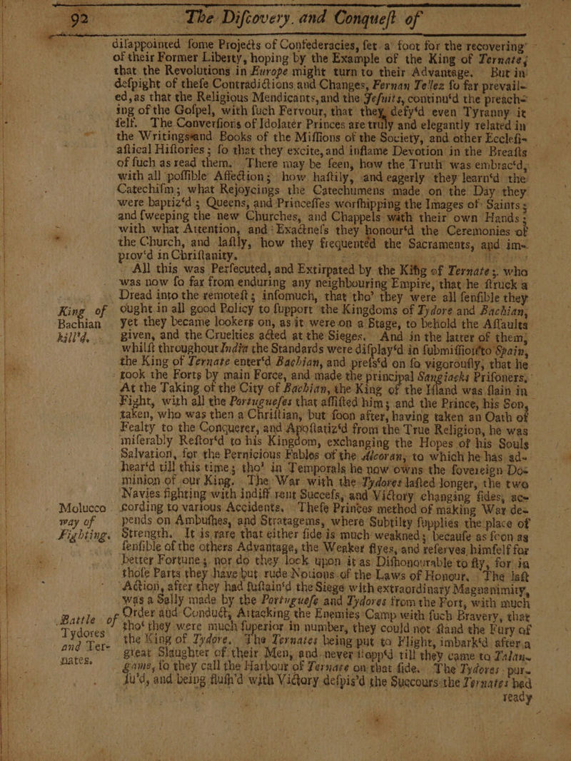 cae chem pe eS o The Difcovery.and Conqueft of = = - dilappoimed fome Projects of Contederacies, fet a’ foot for the recovering’ © of their Former Liberty, hoping by the Example of the King of Ternate; that the Revolutions in Europe might turn to their Advantage. Burt in defpight of thefe Contradi@ions and Changes, Fernan Tellez fo far prevail= ed,as that the Religious Mendicants, and the Jefuits, continu‘d the preach= - ing of the Gofpel, with fuch Fervour, that they, defy'd even Tyranny it felt. The Converfiors of Idolatér Princes are truly and elegantly related in the Writingseand Books of the Miflions of the Society, and other Ecclefi= — aflical Hiftories ; fo that they excite, and inflame Devotion in the Breafts of fuch as read them. There may-be feen, how the Truth’ was embractd, — with all poffible Affe@ion; how haftily, and eagerly they learn‘d the Catechifm; what Rejoycings the Catechumens made on the Day they were baptiz‘d ; Queens, and Princeffes warfhipping the Images of: Saints so. and {weeping the new Churches, and Chappels wath their own Hands ; with what Attention, and: Exactnefs they honour'd the Ceremonies of © the Church, and lafily, how they frequented the Sacraments, and im- — proyd in Chriflasitp, aga) he iP A E Ay ete ayia All this was Pesfecuted, and Extirpated by the Kibe of Ternates. who . was now fo fax from enduring any neighbouring Empire, that he ftruck a Nate Dread into the remmoteft ; infomuch, that tho’ they were all fenfible they King of Ought in all good Policy to fupport the Kingdoms of Tydore and Bachian, whilft throughout Jndfa the Standards were difplay‘d in fubmiffiow'to Spain, the King of Ternate enter‘d Bachian, and prefe on fa yigoroufly, that he - took the Forts by main Force, and made the principal Sangiacks Prifoners, At the Taking of the City of Bachian, the King of the Hand was flain in Fight, with all the Porsuguefes that affifted him; and the Prince, his Son, taken, who was then a Chriítian, but foon after, having taken an Oath of Fealty to the Conquerer, and Apofatiz‘d from the True Religion, he was miferably Reftor‘d to his Kingdom, exchanging the Hopes of his Souls - Salvation, for the Pernicious Fables of the Alcoran, to which he has ad~ - &lt;hearéd till this time; tho’ in Temporals he now owns the fovereign Dos minion of our King, The War with the Tydores lafied longer, the two Navies fighting with indiff_rent Succefs, and Victory changing fides, ace Molucco - £ording to various Accidents, Thefe Princes method of making War des — way of pends on Ambuthes, and Stratagems, where Subtilty fupplies the place of | Fighting, Strength. Tt is rare that either fide is much: weakned; becaufe as foon as ~ . fenfible of the others Advantage, the Weaker flyes, and referves himfelffor — _ better Fortunes nor do they lock upon it as Difhonourable to fly, for in thole Parts they have but rude Nouions-of the Laws of Honour. The lett Aion, after they had fuftain‘d the Siege with extraordinary Maguanimiry, was a Sally made by the Portuguefe and Tydores from the Fort, with much Tydores 2 they were much fuperior in number, they could not ftand the Fury of sd Tere “he Sing of Tydore. The Ternates being put to Flight, imbark'd after.a and Ter- gteat Slaughter of their J en, and never LoppY till they came to Talan game, to they call the Harbour of Ternare omtbar fide. The Tydores - pur» Ju'd, and being fluth’d with Victory defpis'd the Succours:the Ternates bed bayer DO | i Pe 20 ready «