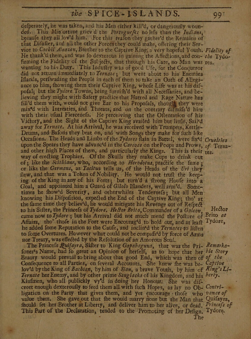 defperately, he was taken, and his Men either kill’d, or dangerouily woun- ded.;. This Mis‘ortune griev'd the Portuguefes no lefs than the Indians, ' becaule they all lov’d him, For this teafon they gatherd the Remains of ' that Difafler, and all the other Forces they could make, offering their Ser-' vice to Cachil dleazex, Brother to the Captive King; a very hopeful Youth. Fidelity of He thank’d them,and was fo dexterous in gaining the Affe@ions, ahd con~ the Tydo- firming the Fidelity of the Subjeéts, that through his Care, no Man was res. wanting to his Duty. * This Induftry was of gocd Ufe, for the Conqueror did not return immediately to Tesnatez but went about to his Enemies Hands, perfwading the People in each of them to take an’ Oath of Allegi- ance to him, fhowing them their Captive King, whofe Life was at his dif- pofal; but the Tydore Towns, being furnith’d with all Necéflaries, and be- lieving they might with Safety practice that Hatred and Rage Nature has fill’d them with, would not give Ear to his Propofals, though they‘ were mix'd with Intreaties, and Threats; and on the contrary difmifs’d him with their ufual Fiercenefs. He perceiving that the Oftentation of his’ Victory, and the Sight of the Captive King availed him but little, Sail‘d away for Ternate. At his Arrival, he was received with Trumpets, Kettle- - Drums, and’ Bafons they beat on, and with Songs they make for fuch like Occafions.. The Heads and Limbs of the Tydores flain'in Battel, were fix“ Cryelsies upon the Spears they have advanc'd in the Carcoas on the Poops and Prows, of Terna= and other high Places of them, and particularly the Kings. This is their yes, way of erecting Trophies, Ofthe Skulls they make Cups to drink out of; like the Scithiaus, who, according to Herodotus, ptactife the fame; or like the Germans, as Tacitus tells us, of the Heads of the: Uri they. flew, and that. was a Token of Nobility. He would not truft the keep ing of the King inany of his Forts; but turn’d a ftrong Houfe into a Goal, and appointed him a Guard of Gilolo Iflanders, well arm'd. Some~ _ times he fhaw‘d Severity, and otherwhiles Tendernefs; but all Men. knowing his Difpofition, expected: the End of the Captive King; tho’ at the fame time they believ*d, he would mitigate his Revénge out of Relpedt to his Sifter, the Prineefs of Tydore. He Gor Brito, Commander of a Galeon, Hector came now to Tydore:; but his Arrival did not much mend the Pofture of Brito at Affairs,’ tho’ thofe in the Fort were Encourag‘d to. hold out, and’at leatt Tydore, he added fome Reputation to the Caufe, and inclin‘d the Termates-to liften to fome Overtures, However what could not be compafs'd by force of Arms nor Treaty, was effected by the Refolution of an Amorous Soul. ¿The Princefls Quifayra, Sifter to King Gapabaguna, that was the Pri- Remarka- foner's Name, had fo great an Opinion of herfelf, as to hope that her Ple Story Beauty would prevail to bring about that good End, which was then of of the... Confequence to all Parties, on feveral Accounts. She knew fhe was be- Captive — lov’d bythe King of Bachian, by him of Sian, a brave Youth, by him of Xing’sLi- | Ternate her Enemy, and by other prime Sangiacks of his Kingdom, and his 2erty. _ Kinfmen, who all publickly ‘vy'd in doing her Honour: She was dif: y creet enough dexteroufly to feed them all with fuch Hopes, as lay no Ob= Contri- 9 ligation on the Party that gives them, and yet encourage : thofe who ?4nce of — value them. She gave out that the would marry none but the Man thar Quifayra, - fhould. fet her Brother at Liberty, and deliver him to her alive, or dead, Prince/s of — This Past of the Declaration, tended to the’ Promoting of her mie fe Tydore.