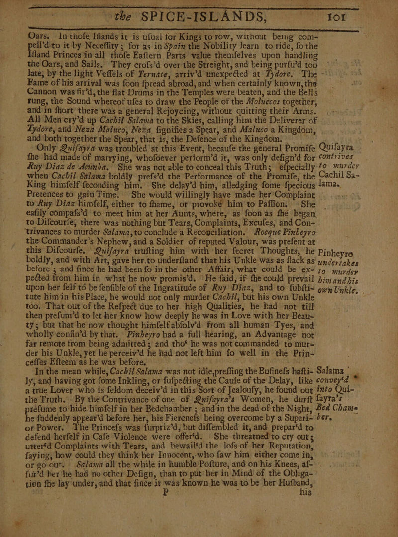 Oars. ln thofe Iflands it is ufual tor Kings to row, without bemig com- es dito it by Neceffity; for as in Spain the Nobility Jearn to ride, fo the - Hland Princes'in all thofe Eaftern Parts value themfelves upon handling the Oars, and Sails, They crofs’d over the Streight, and being purfu’d too ' late; by the light Vefféls of Ternate, atriv’d unexpected at Lydore, The -*: Fame of his arrival was foon fpread abroad, and when certainly known, the Cannon was fir'd, the flat Drums in the Temples were beaten, and the Bells rung, the Sound whereof ules to draw the People of the Moluccos together, and in fhort’ there was a general Rejoycing, without quitting their Arms. - All Mei cry'd up Cachil Salama to the Skies, calling him the Deliverer of Lydore, atid Neza Maluco, Neza fignifies a Spear, and Maluco a Kingdom, and both together the Spear, that is, the Defence of the Kingdom. = 00. Only Quifayra was troubled'at this Event, becaufe the general Promife Quifayra fhe had made of marrying, whofoever pertorm'd it, was only defign'd for “ontrives Ruy Diaz de Acumba. She was not able to conceal this Truth; efpecially 0 murder when Cachil Salama boldly prefs’d the Performance of the Promife, the Cachil Sa- King himfelf feconding him. She delay’d him, alledging fome fpecious lama., Pretences to gai Time. She would willingly have made her Complaint to’ Ruy Diaz himfelf, either to fhame, or provoke him to Paflion. She | eafily compafs’d to meet him at her Aunts, where, as foon as fhe began to Difcourfe, there was nothing but Tears, Complaints, Excufes, and Con- - “trivances to murder Salama,to conclude a Reconciliation. Rocque Pinheyro | the Commander’s Nephew, and a Soldier of reputed Valour, was prefent at dev this Difcourfe. Quifayra trufting him with her fecret Thoughts, ‘he Pinheyro _ boldly, and with Art, gave her.to underftand that his Unkle was as flack as underiakes before ; and fince he had been fo in the other Affair, what could be ex- zo murdep pected from him in what he now promis’d. “He faid, if the could prevail Jim andhis tute him in his Place, he would not only murder Cachi/, but his own Unkle too, That out of the Refpedt due to her high Qualities, he had not till - then prefum’d to let her know how deeply he was in Love with her Beau- ty; but that he now thought himfelf abíolv'd from all human Tyes, and wholly conán*d by that. Pinbeyro had a full hearing, an Advantage not far remote from being admitted; and tho‘ he was not commanded: to mur- der his Unkle, yet he perceiv’d he had not left him fo well in the Prin- céffes Efteem as ke was before. a) ake ee AUS yea In the mean while, Cachi] Salama was not idle,preffing the Bufinefs hafti- Salama’ Jy, and having got fome Inkling, or fufpeéting the Caute of the Delay, like convey‘d i a true Lover who is feldom deceiv'd in this Sort of Jealoufy, he found out ¿210 Qui- the Truth. By the Contrivance of one of Qnifayra’s Women, he durft fayta’s - prefume to‘hide himfelf in her Bedchamber ; and in the dead of the Night, Bed Chama he fuddenly appear’d before her, his Fierenefs being overcome by a Superi- ber, or Power. The Princefs was furpriz'd, but diffembled it, and prepar‘d to defend herfelf in Cafe Violence were offer‘d. She threatned to cry outs uttertd Complaints with Tears, and bewail'd the lofs of her Reputation, faying, how could they think her Innocent, who faw him either come in, or goout. Salama all the while in humble Pofture, and on his Knees, af- - fur’d her'he had no other Defign, than to put her in Mind: of the Obliga- tien fhe lay under, and that fince it ela aii he was to be her sic ae ae is