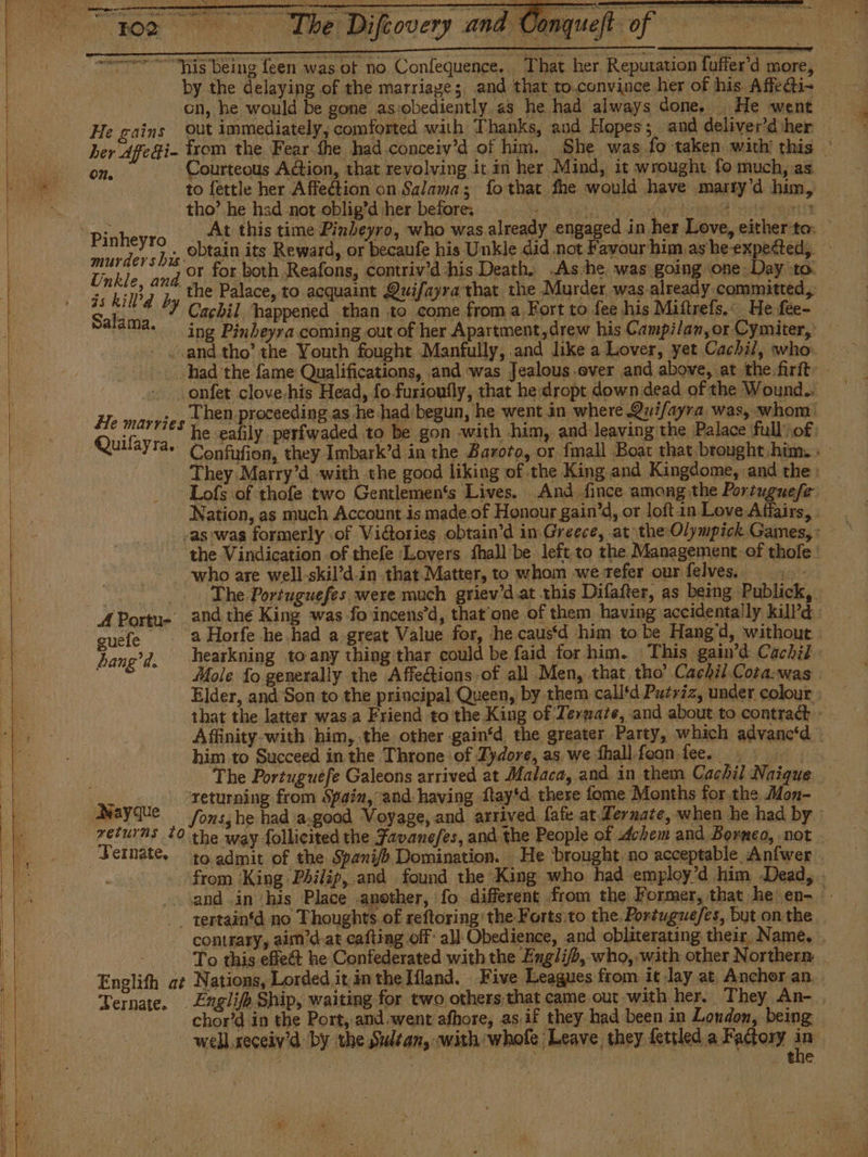 cn, he would be gone as:obediently as he had always done, He went — He gains Out immediately, comforted with Thanks, and Hopes; and deliver’diher ber Affe Fi- from the Fear the had conceiv'd of him. She was fo taken with this © to fettle her Affection on Salama; fo that fhe would have marry’d him, tho’ he had not oblig’d her before: sh Phe yp ie eked eee oat Pinh eyro At this time Pinbeyro, who was already engaged in her Love, eitherto: rios b y, obtain its Reward, or becaufe his Unkle did not Favourhim.ashe expected, Unkle. and © for both Reafons, contriv’d his Death. .As he was going one Day to. js kill’g py the Palace, to acquaint Quifayra that the Murder was already committed, — Salam Y Cachil happened than to come from a Fort to fee his Miftrefs.: He fee- a. ing Pinbeyra coming out of her Apartment,drew his Campilan,or Cymiter, - «and tho’ the Youth fought Manfully,.and like a Lover, yet Cachil, who: Then proceeding as he had begun, he went in where .Qui/ayra was, whom: he eafily. periwaded to be gon «with him, and leaving the Palace full of: Confufion, they Imbark’d in the Baroto, or fmall Boat that brought him.» They Marry'd with the good liking of the King and Kingdome, and the: -Lofs of thofe two Gentlemen's Lives. And fince among the Portuguese. Nation, as much Account.is made of Honour gain’d, or loft in Love Affairs, He marries who are well-skil’d-in that. Matter, to whom we refer our felves.. The Portuguefes were much griev'd at this Difafter, as being Publick, the Vindication of thefe Lovers Shall be left to the Management of thofe ' guele 3 Horfe he had a great Value for, he caus‘d him to be Hang’d, without - bang’d. hearkning to-any thing thar could be faid for him. This gain’d Cachil- Mole To generally the Affeétions of all Men, that tho’ Cachil Cota-was | Elder, and Son to the principal Queen, by them call‘d Putriz, under colour that the latter wasa Friend to nie dag OF Ternate, and about to contract - Affinity-with him, the other gain‘d the greater Party, which advanced him to Succeed in the Throne of Zydore, as we fhall foon fee. The Portuguefe Galeons arrived at Malaca, and in them Cachil Naique — returning from Spain, and having ftay*d there fome Months for the Mon- returns 10 the way follicited the Favanefes, and the People of chem and Borneo, not Jernate. to admit of the Spani/b Domination. He brought no acceptable Anfwer . from ‘King Philip, and found the King who had employ'd him Dead, . sand in his Place another, fo different from the Former, that he en- _. tertaintd no Thoughts of reftoring' the Forts:to the. Portugue/es, but onthe contrary, aim'd.ar cafting off: all Obedience, and obliterating their, Name, To this effe@t he Confederated with the Engli/b, who, with other Northern Englith at Nations, Lorded it in the Mand. Five Leagues from it Jay at, Anchor an. Ternate. . £xglifp Ship, waiting for two others that came out with her. They An- , chor’d in the Port, and.went afhore, asif they had been in London, being well xeceiv’d: by the Sultan, with whole Leave they fettled a Factory hs | 3 ieee ike i PhS ha - the