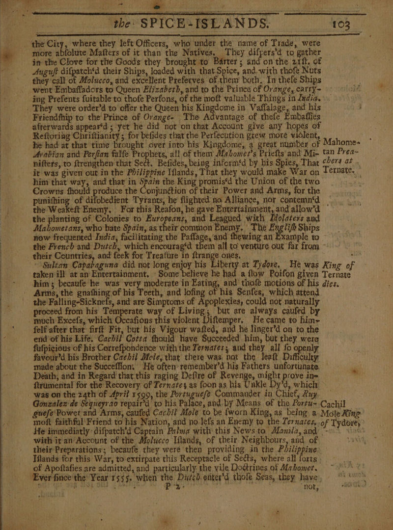 Friendfhip to the Prince of Oranges The Advantage of thefe Embaffies Arabian and Perfian falfe Prophets, all of them Mahomez’s Priefts and Mi- him that way, and that in Spain the King promis‘d the Union of the two Crowns fhould produce the Conjunction of their Power and Arms, for the punifhing of difobedient Tyrants, he flighted no Alliance, nor contemn‘d the planting of Colonies to Europeans, and Leagued with Idolaters and Mabometans, who hate Spain, as their common Enemy. The Engli/h Ships now frequented India, facilitating the ab Medea FS the French and Dutch, which encouragéd th | , and are Simptoms of Apoplexies, could not naturally proceed from his Temperate way of E but are always caufed by Ji end of his Life. Cachil Cotta fhould have Succeeded him, but they were fufpicious of his Cerrefpondence with the Ternates; and they all fo openly favour’d his Brother Cachi] Mole, that there was nat the leaf Difficulty Death, and in Regard that.this raging Defire of Revenge, might prove ine with it an Account of the Molueco Ulands, of their Neighbours, and of their Preparations; becaufe they weré then providing in the Pilippine net, Tydore; °
