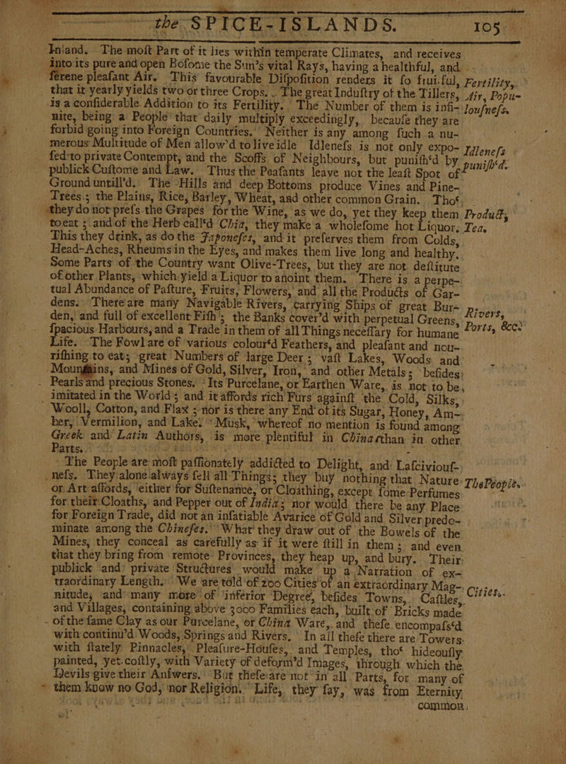 bes PICURISLANDE. mos Jniand. The moft Part of it lies within temperate Climates, and receives into its pure and open Bofome the Sun’s vital Rays, having a healthful, and... ferene pleafant Air. This favourable Difpofition renders it fo frui.ful, Fertility,» _ that it yearly yields two or three Crops. . The great Induftry of the Tillers, tir, Popu- 33 a confiderable Addition to its Fertility. , The Number of them is inti~ Joufnefs. nite, being a People’ that daily multiply exceedingly, becaufe they are forbid going into Foreign Countries, ' Neither is any among fuch.a nu- merous Multitude of Men allow'd toliveidle Idlenefs is not only expo- Titene fs fed:to private Contempt, and the Scoffs of ‘Neighbours, but punifh*d bY punifh'ds publick Cuftome and Law. Thus the Peafants leave not the leaf Spot of? Ground untill’d.) The -Hills arid deep Bottoms produce Vines and Pine- Trees.; the Plains, Rice, Barley, Wheat, and other common Grain. Thos; - «they do not prefs the Grapes for the Wine, as we do, yet they keep them Produd; toeat ; and of the Herb call'd Chia, they make a wholefome hot Liquor This they drink, as do the Faponefes, and it preferves them from Colds, Head-Aches, Rheumsin the Eyes, and makes them live long and healthy.. Some Parts of the Country want Olive-Trees, but they are not. deflitute of other Plants, which.yield a Liquor to anoint them. There is a} erpe-. tual Abundance of Pafture, Fruits, Flowers, and all the Produdts of Gar- dens. There are many Navigable Rivers, carrying Ships of great Bur- Pras den, and full of excellent Fith’; the Banks cover’d with perpetual Greens, Dae Ecos - {pacious Harbours, and a Trade in them of all Things neceffary for humane ++ “e Life. The Fowl are of various colour‘d Feathers, and pleafant and nou _mifhing to eat; great Numbers of large Deer ; vaft Lakes, Woods and: i Moungins, and Minés of Gold, Silver, Iron, and. other Metals; befides: - Pearls and precious Stones, Its Purcelane, or Earthen Ware, is not to be, _ imitated in the World; and it affords rich Furs againít ‘the Cold, Silks, Wooll, Cotton, and Flax ; nor is there any End ot its Sugar, Honey, Am=: ber, Vermilion, and Lake: «Musk, whereof no mention is found among Greek and Latin Authors, is more plentiful in Chinaahan in other Pares Sty 22 ohh BEER CAS Ase arte von trey a ee as Cage _ * The People are moft paffionately addiéted to Delight, and: Lafciviouf- -nefs. They aloneialways fell all Things; they buy nothing that Nature - or Art affords, either for Suftenance, or Cloathing, except Tome Perfumes for their Cloaths,' and Pepper out of India; nor would thee be any Place: for Foreign Trade, did not an infatiable Avarice of Gold and Silver predo-. . minate among the Chinefes. What’ they draw out of the Bowels of the Mines, they. conceal as caréfully as if it were (till in them; and even, that they bring from ‘ remote- Provinces, they heap up, and bury. Their: publick and: private Structures would make Rare uation of ex- traordinary Length. We ‘are told of 200 Cities of an extraordinary Mag-. Cities. nitude, and many more of ‘inferior Degree, befides Towns,. Caftles,. aie, and Villages, containing above 3000 Families each, built ‘of Bricks made - - of the fame Clay as our Parcelane, or Ching Ware,. and thefe. encompafstd: with continu’d: Woods, Springs'and Rivers, ' In ail thefe there are Towers. with ftately Pinnacles,’ Pleafure-Houfes, and Temples, tho‘ hideoufly - painted, yet. coftly, with Variety of deform’d Images, through which the Devils give their Aníwers. “But thefe:are not “in all Parts, for many of ~ them know no God, ‘nor Religión, Life, they fay, was from Eternity BOOL PYRWALE A OEE ge Mn AOS 7. pains - common. Led. ThaPbopits- E MA