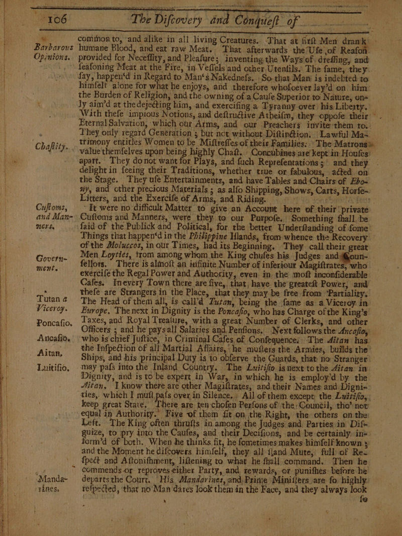 ios Di RS 2. comihon to, and alike in all living Creatures. -That at fitíl Men dramk &gt; | Barbarous humane Blood, and eat raw Meat. That afterwards the Ufe of Reafoñ. | Opinions. provided for Neceffity, and Pleafure; inventing the Ways'of. dreffing, and ; 2, feafoning Meat at the Fire, in Veffels and other Utentils’ The fame, they. Lay, happentd in Regard to Man's Nakednefs. So that Man is indebted to | himfelt alone for what he enjoys, and therefore whofoever lay'd on him: the Burden of Religion, and the owning of a Caule Superior to Nature, on= _ ly aim’d at the dejeéting him, «and exercifing a Tyranny over his Liberty. With thefe impious Notions, and deftruétive Atheifm, they oppofe their - Eternal Salvation, which our Aims, and our Preachers invite-them to.. : They only regard Generation ; but not without Diftinétion: Lawful Ma= _ “Chaftity. *timony entitles Women to be Miftrefles of their Families: The Matrong» _ Chafity... value themfelves upon being highly Chaft. Concubines are kept in Houfes) - apart. They do not want for Plays, and fuch Reprefentations 5 ' and they. delight in feeing their Traditions, whether true or fabulous, - acted on the Stage. They ufe Entertainments, and have Tables and Chairs of Ebo~ ay, and other precious Materials ; as alfo Shipping, Shows, Carts, Horfe= Litters, and the Exercife of Arms, and Riding, © © 000000 de Cuffoms, ~ It were no difficult Matter tó give an Account here of their private and Man- Cuftoms and Manners, were they to our Purpofe. Something fhall be mers, _. faid of the Publick and Political, for the better Underftanding of fome: a Things that happen*d in the Philippine Hlands, from whence the Recovery . of the Moluccos, in out Times, had its Beginning. They. call their great El Cover Men Loyties, trom among whom the King chufes his Judges and@0un- | bal fellors. There is almoft an infinite N umber of inferiour Magiftrates, who _  exercife the Regal Power and Authority, even. in, the moft inconfiderable _ Cafes. Inevery Town there are five, that, have. the greatest Power, and 2. thefe are Strangers in the Place, that they may be free from *Partiality. | Tutan@ The Head of them all, is calVd Tucan, being the fame as a Viceroy in | Viceroy. Europe, The next in Dignity is the Poncafio, who has Charge of the King's 2 Poncafio, 12Xes, and Royal Trealure, with a great Number of Clerks, and other ’ Officers ; and he paysall Salaries and Penfions. Next follows the Ancafio, Ancafio. who is chief Juftice, in Criminal Cafes of Confequence; The ditan has tran the Infpection of all Martial Affairs, he muíters the Armies, builds the Altan, Ships, and his principal Duty is to obferve the Guards, that no Stranger — Luitifio, may país into the Inland Country. The Lwitifo isnext tothe ditan in - Dignity, and is to be expert in War, in which, he is employ’d by the Mitan, 1 know there are other Magiftrates, and their Names and Digni. ties, which I mul país oyer in Silence. . All of them except the. Luirifío,. _ keep great State. There are ten chofen Perfons of the «Council, tho' nor equal in Authority.” Five of them fit on, the Right, the others on the: Left. The King often thrufts in among the Judges and Parties in Difs guize, to pry into the Caufes, and their Decifions, and be certainly. ins orm'd of both. When he thinks fit, he fometimes makes himfelf known ; and the Moment he difcovers himfelf, they all {land Mute, full of Re- ’ dpect and Aftonifhment, lifteniag to what he fhall command. Then he ny - Commends-or reproves either Party, and rewards, or punifhes: before he | -Manda~ departsthe Court. His Mandarines, and, Prime Minitlers are fo highly: TÍnes» tefpected, ‘that no Man dares look them in the Face, and they always es A &gt;