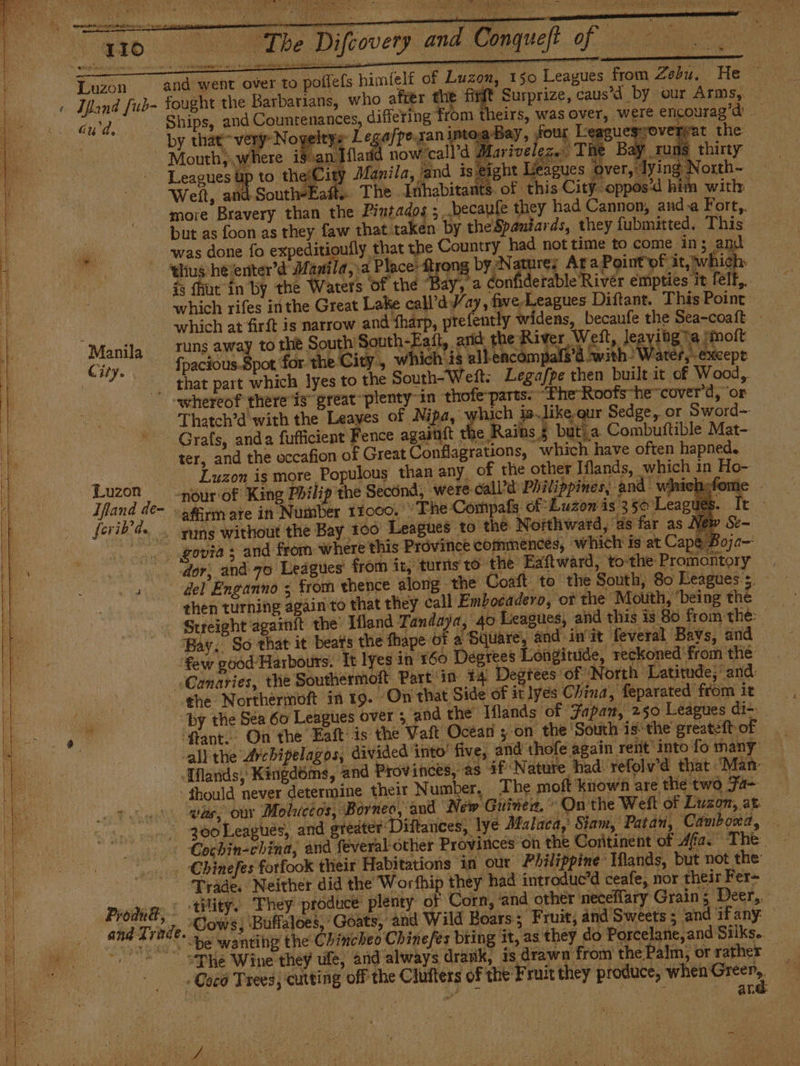 A — SE rovery and “Conqueft Of ce , . 150 Leagues from Zebu. He ity , which is allencompals’d ‘with Water,’ except that part which lyes to the South-Weft: Legafpe then built it of Wood, Grafs, anda fufficient Fence agadtít | 1¢ Rains $ butia Combuftible Mat- . 71) En e It k ferib An _s ¥uns without the Bay 100 Leagues to the Northward, as far as New then turning again to that they call Embocadero, ot the Mouth, ‘being the | Bay. So that it beats the fhape of a per mail eo init feveral Bavs, and © Canaries, the Southermoft Part in 14 Degtees of North Latitude,’ and: City. fpacious.Spot for the -whereof there is great «plenty-in thofe-parts: “The Roofs-hecover'd, ‘or Thatch’d with the Leayes of Nipa, which is.like,qur Sedge,, or Sword= ter, and the occafion of Great Conflagrations, which have often hapned. — ts Luzon is more Populous than any of the other Iflands, which in Ho- Luzon -nóurof King Philip the Second, were: calVd Philippines, and winich;fome Ifand de- affirm are in Number 11000. ‘The Compafs: of: Luzon is 35 Leagues. Yew Se~ 0 ova; and from where this Province commences, which is at Cape Boja~ | dor, and 70 Leagues’ from it, turis tó the Eaftward, tothe Promontory oe del Enganno ; from thence along the Coaft to the South, 80 Leagues s, Streight againit the’ Hand Tandaya, ‘40 Leagues, and this is 80 from the: the Northermoft in 19. On that Side of it lyés China, feparated from it — ‘fant. On the Eaft is the Vaft Ocean z on the ‘South is the greateft of all the Arcbipelagos, divided into' five, and thofe again rent into fo many. o was, our Moluceos, Borneo, and New Guinea,” On the Welt of Luzon, at - geoLeagues, and ereater: Diftances, lye Malaca, Siam, Patan, Camboxa, + Cochin-china, and feveral other Provirices on the Continent of 4fa. The ‘|. -€binefes forfook their Habitations in our ‘Philippine Wands, but not the: Trade. Neither did the Worthip they had introduc’d ceafe, nor theirFer= _ ProduBt, ‘tility, They produce plenty of Corn, ‘and other necellary Grain; Deer, - Prodtá .. Cows, Buffaloes, ‘Goats, and Wild Boars; Fruit, and Sweets; and ifany “be wanting the Chincheo Chinefes bring it, as they do Porcelane, and Silks.  “Die Wine they ule, and always drank, is drawn from the Palm, or rather — « Coco Trees, cutting off the Clufters of the Fruit they produce, bbe a