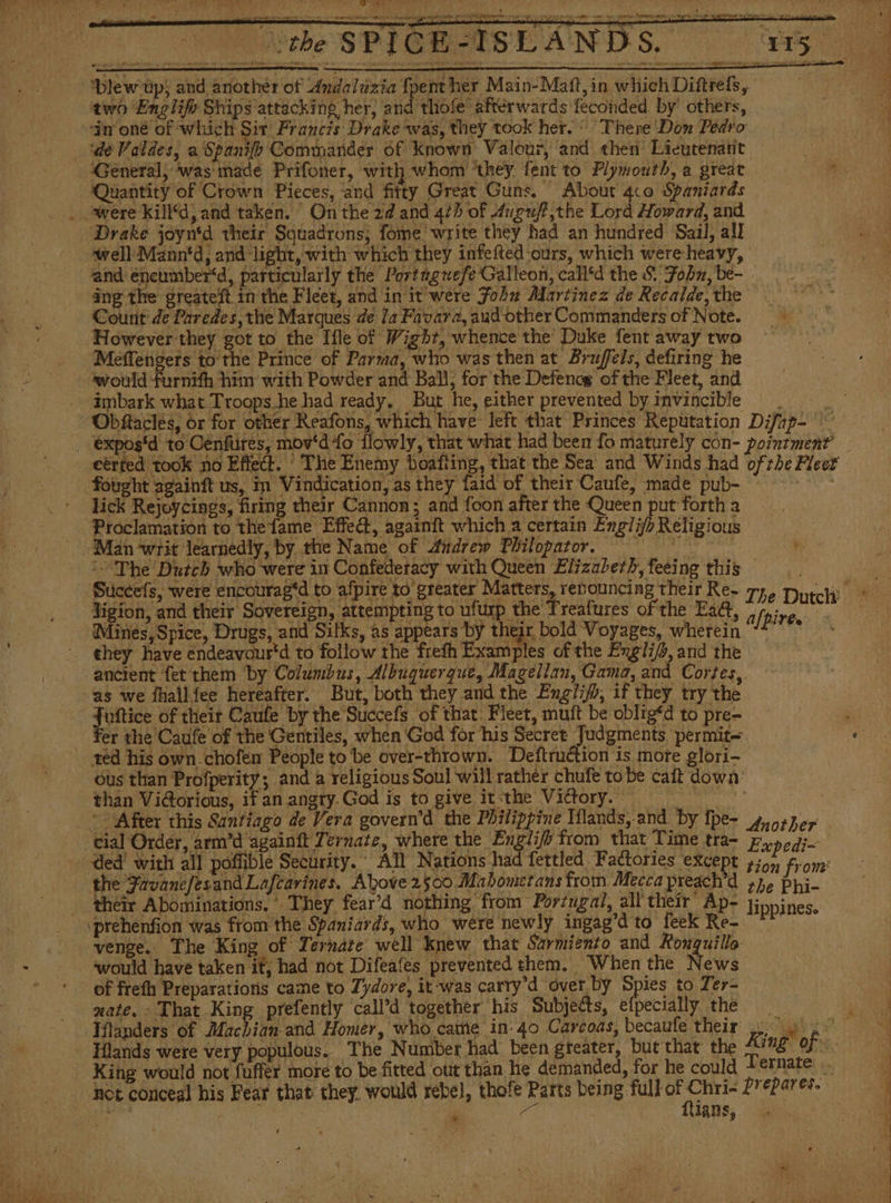 the SPICE AND S, Ps ‘Dlew tp; and another of Andaluzia fpenther Main-Matt,in whichDiftres, two Englifo Ships attacking her, and thiole’ afterwards feconded by others, 4 “dir oné of which Sit Francis Drake “was, they took her. There Don Pedro de Valdes, a Spanifh Commander of known Valour, ‘and «hen Licutenatit General, was made Prifoner, with whom ‘they fent to Plymouth, a great ‘Quantity of Crown Pieces, and fitty Great Guns. About 4co Spaniards Drake joyn'd their Squadrons; fome write they had an hundred Sail, all well Mann‘d, and light, with which they infefted ‘ours, which were heavy, ' and éneumber‘d, particularly the Portagwefe Galleon, call‘d the $. Fobu, be- ng the greateft. in the Fleet, and in it were Fobu Martinez de Recalde, the Count de Paredes, the Marques de la Favara,audotherCommandersof Note. However they got to the Ifle of Wight, whence the Duke fent away two — Meffengets to the Prince of Parma, who was then at Bruffels, defiring he would furnith him with Powder and Ball, for the Defencg of the Fleet, and _ imbark what Troops.he had ready. But he, either prevented by invincible . — . Obítacles, or for other Reafons, which have left that Princes Reputation Difap- expos'd to Cenfures, mov'd fo flowly, that what had been lo maturely con- pointment’ eérfed took no Effect. The Enemy boafting, that the Sea and Winds had ofthe Fleet fought againft us, in Vindication, as they faid of their Caufe, made pub- lick Rejoycings, firing their Cannon; and foon after the Queen put forth a Proclamation to thefame Effedt, againft which a certain Englib Religious Man ‘writ learnedly, by the Name of Aiúdrew Philopator. = The Dutch who were in Confederacy with Queen Elizabeth, feeing this Jigion, and their Sovereign, attempting to ufurp the Treafures ofthe Eact Mines, Spice, Drugs, and Silks, as appears by their bold Voyages, wherein OBR ghey have éndeavour'd to follow the frefh Examples of the Engli/a, and the ancient fet them by Columbus, Albuquerque, Magellan, Gama, and Cortes, as we fhallfee hereafter. But, both they and the Englifo, if they try the uftice of their Caufe by the Succefs of that. Fleet, muft be oblig‘d to pre- er the Caufe of the Gentiles, when God for his Secret Judgments permit= red his own. chofen People to be over-thrown. Deftruction is more glori- ous than Profperity; and a religious Soul will rather chufe tobe calt down: than Vi@orious, if an angry. God is to give it-the Victory, | After this Santiago de Vera govern’d the Philippine Mlands, and by fpe- qmorher tial Order, arm'd againft Ternate, where the Englif from that Time tra- Expedi~ ded’ with all poffible Security. All Nations had fettled Factories except 455, from’ the JavanefesandLafcarines. Above 2500 Mahomerans from Mecca preach’d ¿he Phi- their Abominations. They fear’d nothing from Portugal, all’ their Ap- lippines. prehenfion was from the Spaniards, who were newly ingag’d to feek Re- ** venge.. The King of Ternate well knew that Sarmiento and Ronquillo ‘would have taken it, had not Difeafes prevented them. | When the News of freth Preparations came to Zydore, it was carry’d over by Spies to Ter- mate. - That King prefently ‘call’d together his Subjects, efpecially the Iflanders of Machian and Homer, who came in: 40 Carcoas, becaufe their ¿o Hlands were very populous. The Number had been greater, but that the King’ of King would not fuffer more to be fitted out than he demanded, for he could Ternate is - not conceal his Fear that they. would rebel, thore Farts being. full of ce prepares. | 3 | | 1405, * =