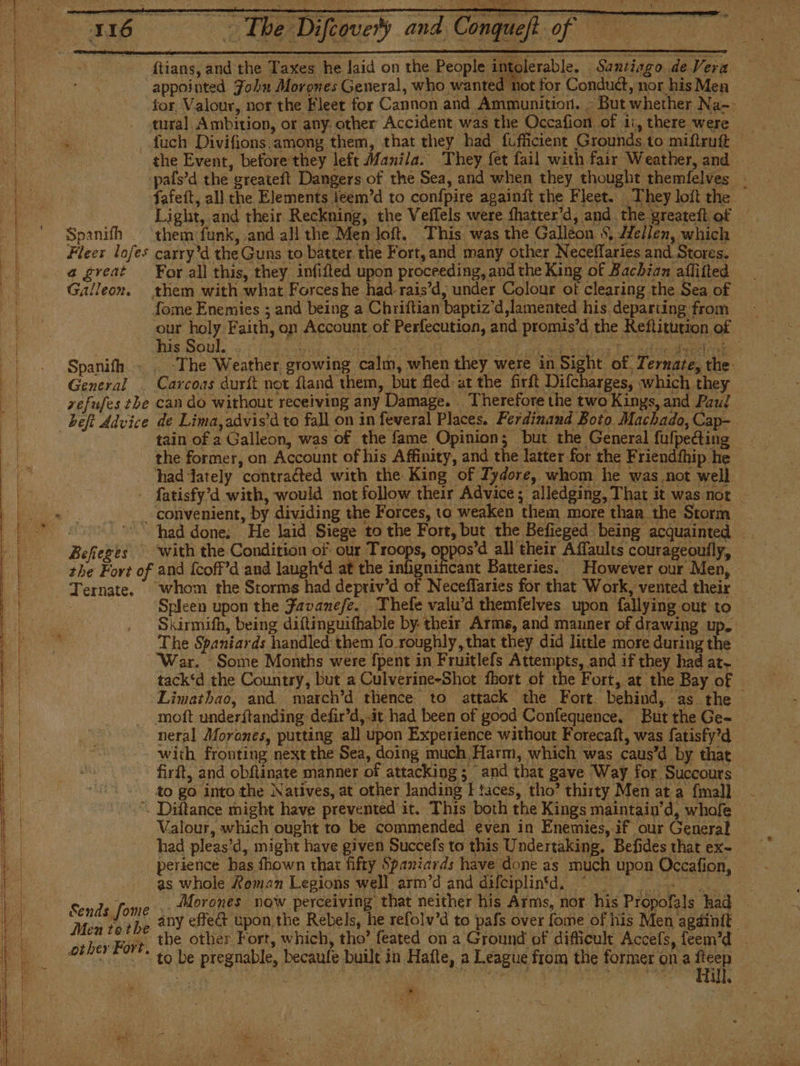 ¿q ID ARTO A dao ll a A Á A AA RÁ TA ¿ Ñ y cay 4 Pa as a Beferes with the Condition of our Troops, « : she Fart of and fcoff’d and laugh‘d at the ahve ant Batter Ternate. whom the Storms had depriv'd of Neceffaries for that Work, vented their ( Spleen upon the Favanefe. Thefe valu'd themfelves upon fallying out to Skirmifh, being diftinguifhable by: their Arms, and manner of drawing up. The Spaniards handled them fo roughly, that they did little more during the War. Some Months were {pent in Fruitlefs Attempts, and if they had at» tack‘d the Country, but a Culverine-Shot fhort of the Fort, at the Bay of — ‘Limathao, and. march’d thence to attack the Fort. behind, as the moít underftanding defir’d, it had been of good Confequence. But the Ge- _ neral Morones, putting all upon Experience without Forecaft, was fatisfy’d with fronting next the Sea, doing much Harm, which was caus’d by that firft, and obRtinate manner of attacking ; and that gave Way for ‘Succours to go into the Natives, at other landing I taces, tho’ thirty Men at a {mall . Diftance might have prevented it. This both the Kings maintain’d, whofe Valour, which ought to be commended even in Enemies, if our General had pleas’d, might have given Succefs ta this Undertaking. Befides that ex- perience has fhown that fifty Spaniards have done as much upon Occafion, as whole Roman Legions well arm’d and difeiplintd. © 3 Sends,fome' y Morones now perceiving that neither hig Arms, nor his Propolals had MER othe DY effect upon the Rebels, he refolv’d to pafs over fome of his Men agáinit ber Fort, the other Fort, which, tho’ feated on a Ground of difficult Accefs, feem’d _ 04001 291*= to be pregnable, becaule built in Halle, a League from the former on a Ha