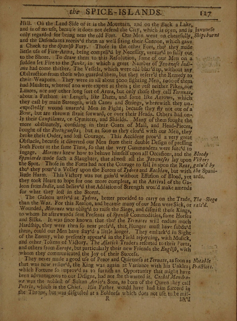 the SPICE-ISEANDS:. naz a erence meneame ee etme) mm A NS A A O Dm nn a as a MA Hill. +Oñ the Land Side of itis the Mountain, and on the Back a Lake, | and is. of novufe, becau/e it does. not defend: the City, which. is open, and is_Javanefe only: regarded for ‘being near the old Fort. Our, Men. went on chearfully, Ships burnt and the Defendants receiv‘d them as well firing their.Cannon, which gave. a Check to the Spanifh Fury. - Thofe:in- the other, Fort, thot they made. little. ufe of Fire-Arms,. being compelld. by Neceflity, ventur‘d to fally out. to the Shore. : To draw them to; this Refolution, fome of. our Men on a, +: 0000. fudden fet Fire to the Funks, in: which a great Namber of Favanele Indim oof Ae ams had come thither. The Veflels, which were old blaz’d up, without any. o Obittuction from thofe who guarded them, but they referr’d the Remedy to. theirs Weapons, + They were in all about 3000 fighting Men, 10000f them, had Muskets, whereof 200 were expert at them ; the:reíl neither Pikes,nor Lances, nor any other long fort of Arms, but only thofe they, call Toranasy about-a Fathom) in Length, like Darts, and. fome, like Arrows, which: they caít by main Strength, with Canes and Strings, wherewith they un.. expectedly: wound unarm‘d Men in Fight; becaufe they fly not out ofa Bow, but are thrown ftrait forward, or over their Heads. Others had on-, dy their Campilanes, or. Cymiters, and Shields. . Many of them fought the, more obftinately, confiding in their. Coats of Mail, and Head-Pieces, 3 bought of the Portyguefes; but as. foon as. they clos‘d with our Men, they broke their Order, and:loft Courage, This Accident prov‘d a VEEY: BECAE nn sin Obflacle, becaufe it diverted our Men from their double Defign of preffing ~~ both Forts at the fame Time, fo that the very Commanders were forc‘d to - “ingage. Morones knew how to behave himfelf upon all Occafions, and the Bloody Spaniards made fuch a Slaughter, that almoft all the Favanefes lay upon ViFory the Spor... Thofe in the Forts had not the Courage to fall in upon the Rear, gain’d by tho* they pour*d'a. Volley upon the Forces of Iydore and Bachian, but with the Spani- dittle Harm. This Victory was not gain’d without Effufion of Blood, yet ards. _ they took Heart to hope for one more compleat, at the Arrival of the Ga- | - Jeon from India, and believ‘d that Addition of Strength wou'd make amends .. The Galeon arriv'd at Tydore, better provided to carry on the Trade, The - Siege than the War. For this Reafon, and becaule many of our Men were Sick, or rai9d, ‘Wounded, Morones was oblig‘d ta raife the Siege, and difmitt thofe Kings, les to whom he afterwards fent Prefents of Spanifh Commodities, fome Horfes and Silks, It was fince known. tbat-tho' the Tesmates will endure much’ Hardíhip, they were then fo near prefs‘d, that, Hunger muft have fubdu‘d them, conld our Men have ftay‘d:a little longer. They emt ark'd in Sight - z of the Enemy, who prefently appear‘d in the Field rejoycing, with Mufick, . and other, Tokens of Victory, The dfatick Traders reforted to their Ports, and others from Europe, but particularly their new Friends the Engli/b, with — whom they communicated the Joy of their Succefs. tt Abri :- They never made a good ufe of Peace and Quietnels at Ternare, as foon as Notable &gt; that was now reflor‘d, the King was again at Variance with his Unkles; Pra@ices. which Fortune fo improv‘d as to furnith an Opportunity that might LT ARAN been advantageous to cur Defigns, had not the thwarted it, Cachil Mandra- wa was the nobleft of Sultan Aerio's Sons, as born of the Queen they call ow Putriz, which is the Chief. His Father would have had him fucceed in the Throne, but was dilgufted at a aaa which does not ule. tobe ey edil nated y E a (4 cre