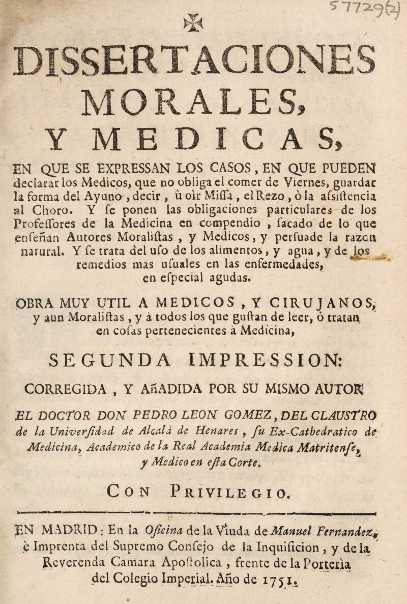 5-77^^ MORALES, Y MEDICAS, EN QUE SE EXPRESSAN LOS CASOS , EN QUE PUEDEN declarar ios Médicos, que no obliga el comer de Viernes, guardar la forma del Ayuno , decir, ü ok Miña , el Rezo , ó la aísíftencia al Choro. Y fe ponen las obligaciones particulares de los Profeffbres de la Medicina en compendio , facado de lo que enfeñan Autores Moraliftas , y Médicos, y peiTuade la razca natural. Y fe trata del ufo de los alimentos, y agua, y de remedios mas uíuales en las enfermedades, en efpecíal agudas. OBRA MUY UTIL A MEDICOS , Y CIRUJANOS, y aun Moraliftas, y á todos los que guftan de leer, ó trataQ en cofas pertenecientes a Medicina, SEGUNDA IMPRESSION: CORREGIDA , Y Añ ADIDA POR SU MISMO AUTOR EL DOCTOR DON PEDRO LEON GOMEZ, DEL CLAUSTRO de la JJniverJidad de Aléala de Henares , fu Ex-Catbedratico de Medicina, Académico de la Real Academia Medica Matritenfe> y Medico en ejla Corte. Con Privilegio. ¡EN MADRID; En la Oficina de la Viuda So. Manuel Fernandez, e Imprenta del Supremo Confejo de la Inquificion , y déla. Reverenda Camara Apoílolica , frente delaPoiteria del Colegio Imperial. Año de 17 51.