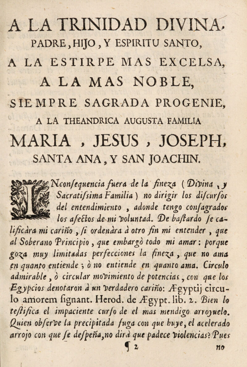 A LA TRINIDAD DIVINA* PADRE, HIJO , Y ESPIRITU SANTO, A LA ESTIRPE MAS EXCELSA, A LA MAS NOBLE, SIEMPRE SAGRADA PROGENIE, A LA THEANDRICA AUGUSTA FAMILIA MARIA , JESUS , JOSEPH, SANTA ANA, Y SAN JO ACHIN. tieon/equencia fuer a de la finesa ((Diyin a xy Sacratifsima Familia ) no dirigir los difcurfos del entendimiento , adonde tengo conjagrados los aféelos de mi yoluntad. De ba/íardo fe ca¬ lificara nú cariño , [i ordenara d otro fin mi entender , que al Soberano Principio , que embargo todo mi amar: porque go\a muy limitadas perfecciones la finesa , que no ama en quanto entiende •, o no entiende en quanto ama. Circulo admirable, o circular moyimiento de potencias, con que los Egypcios denotaron d un yerdadero cariño: yí-gyptij círcu¬ lo amorem íignant. Herod. de TÍgypt. lib. %. Dien lo tefiifica el impaciente curjo de el mas mendigo arrojuelo. Quien obferye la precipitada fuga con que huye, el acelerado arrojo con que fe defpeña}no dird que padece yiolenciasl Tues *j z no i