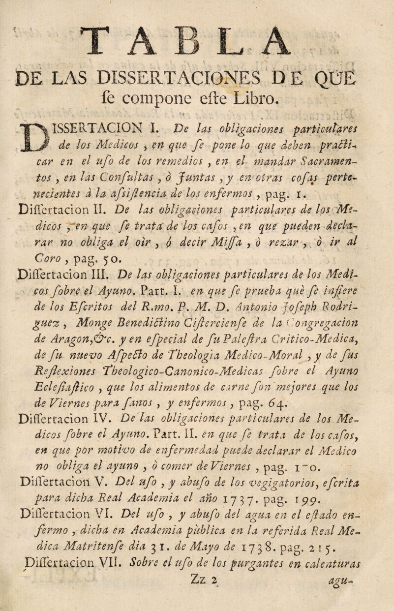 DE LAS DISERTACIONES D E QUE íé compone eíte Libro. \ v V \ ' f - ? - w % . DISSE RTACION I. De las obligaciones particulares de los Médicos y en que fe pone ¡o que deben praBD car en el ufo de los remedios , en el mandar Sacramen¬ tos , en las Confultas ? o Juntas , y en otras cofas perte¬ necientes d la afsif encía de los enfermos , pag. i . Difícrtacion II. De las obligaciones particulares de los Mé¬ dicos pen que fe trata de los cafos yen que pueden decla¬ rar no obliga el oír , o decir Mijfa , o rezar , ó ir al Coro , pag. yo. Diflertadon III. De las obligaciones particulares de los Médi¬ cos fobre el Apuno. Part. I. en que fe prueba que fe infiere de los Efcritos del R.tno. P. Al. D. Antonio jofepb Rodri¬ guen y Monge Benedictino Cifiercienfe de la ' o agregación de Aragón fdfc. yen efpecial de fuPaleftra Critico-Médica, de fu nuevo Af pello de The ologia Medico-Moral y y de fus Reflexiones The ologic o-Canónico-Me dicas fobre el Ayuno Eclefiafiico , que los alimentos de csrne fon mejores que los de Viernes para finos , y enfermos ; pag. 6 y. Difícrtacion IV. De las obligaciones particulares de los Mé¬ dicos fobre el Ayuno. Part. II. en que fe trata de los cafos y en que por motivo de enfermedad puede declarar el Medico no obliga el ayuno y ó comer de Viernes , pag. i~o. Difícrtacion V. Del ufo y y abufo de los vegigatoriosy efcrita para dicha Real Academia el ano 1737. pag. 199. Difícrtacion VI. Del ufo , y abufo del agua en el eflado en¬ fermo y dicha en Academia publica en la referida Real Me¬ dica Matritenfe dia 31 .de Mayo de 1738. pag. 215. Diflertadon VII. Sobre el tifo de los purgantes en calenturas Zz 2 agu- c>