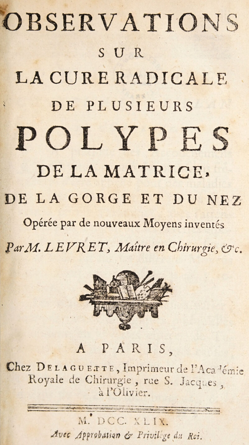 OBSERVATION SUR LA CURE RADICALE DE PLUSIEURS POLYPES DE LA MATRICE. DE LA GORGE ET DU NEZ Opérée par de nouveaux Moyens inventés ParM. L E F'R E T, Maître en Chirurgie, &c. A PARIS, Chez Delague.tte, Imprimeur de l’Aca 4ém:e Royale de Chirurgie , rue S. Jacques , • ai’Olivier. M. DCC. XL IX. Avec JppQhiiunn & Privilège d;>. Rd,