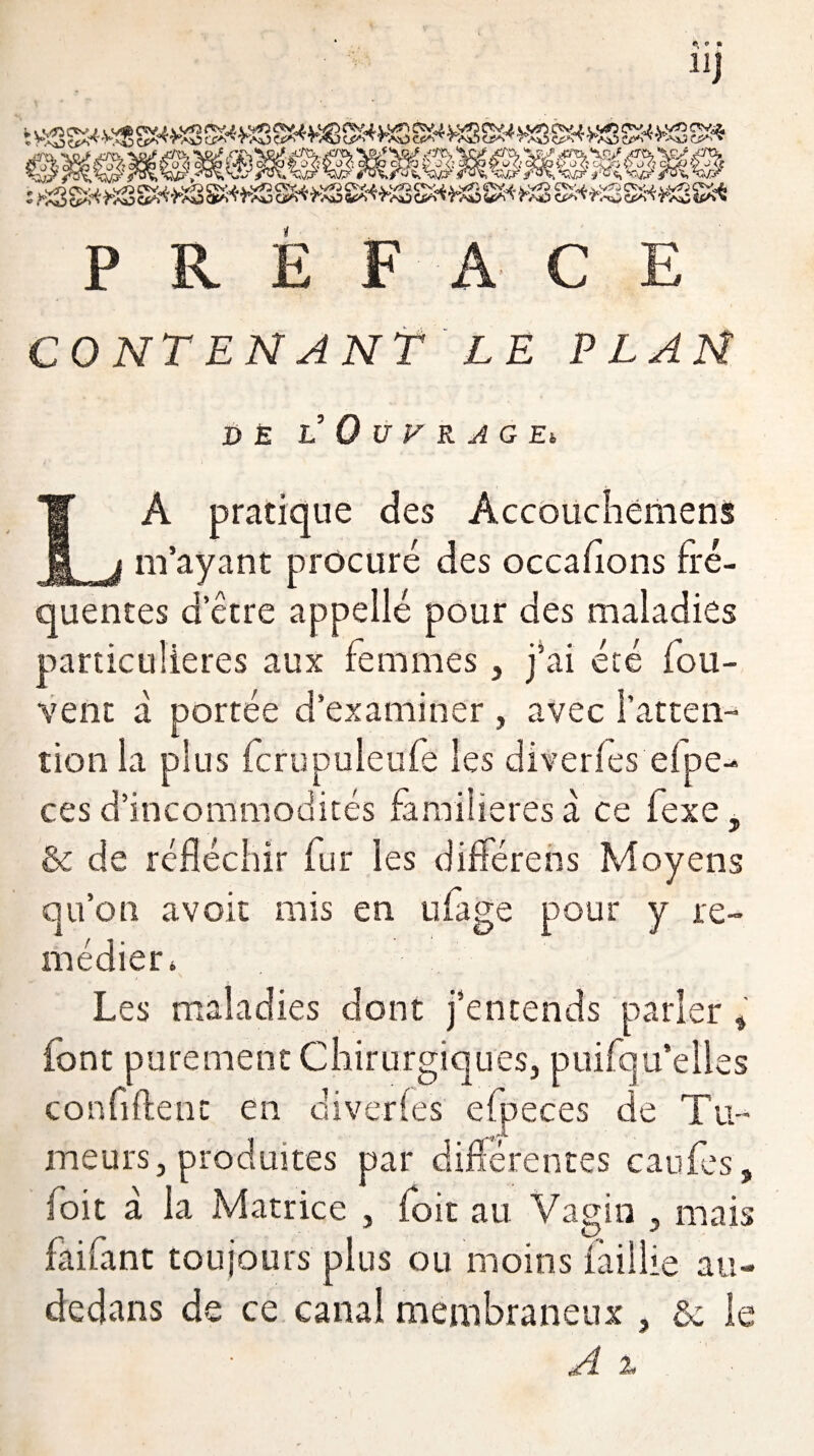 PREFACE CONTENANT LE PLAN DE L 0 U F R A G Eh LA pratique des Âccouchemens m’ayant procuré des occaflons fré¬ quentes d’être appellé pour des maladies particulières aux femmes, j’ai été fou- vent à portée d’examiner , avec l'atten¬ tion la plus fcrupuleufe les diverfes efpe- ces d’incommodités familières a ce fexe, & de réfléchir fur les différées Moyens qu’on a voit mis en ufage pour y re¬ médier. Les maladies dont j’entends parler, font purement Chirurgiques, puifqu’elles confident en diverfes efpeces de Tu¬ meurs, produites par différentes caufes, (oit à la Matrice , foit au Vagin , mais faifant toujours plus ou moins faillie au- dedans de ce canal membraneux , & le