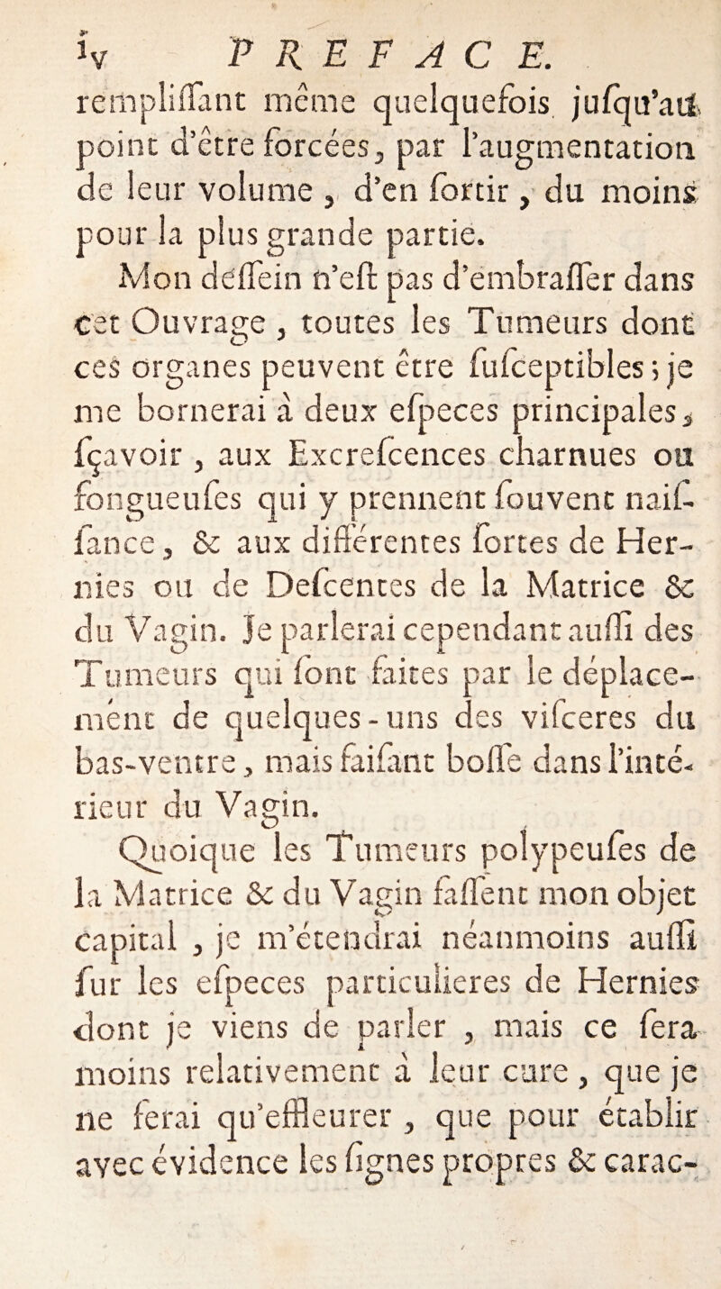 *v P R E F A C E. rempliffant même quelquefois jufqu’ad point d’être forcées, par l'augmentation de leur volume , d’en fortir, du moins pour la plus grande partie. Mon deffein n’eft pas d’embrafler dans cet Ouvrage , toutes les Tumeurs dont ces organes peuvent être fulceptibles ; je me bornerai à deux efpeces principales s fçavoir , aux Excrefcences charnues ou fougueufes qui y prennent louvent naif- fance, & aux différentes fortes de Her¬ nies ou de Defcentes de la Matrice Sc du Vagin, je parlerai cependant aufîi des Tumeurs qui font faites par le déplace¬ ment de quelques - uns des viiceres du bas-ventre, mais faifant boife dans l'inté¬ rieur du Vagin. Quoique les Tumeurs polypeufes de la Matrice & du Vagin faffenc mon objet capital j je m’étendrai néanmoins auffî fur les efpeces particulières de Hernies dont je viens de parler , mais ce fera moins relativement à leur cure, que je ne ferai qu’effleurer 3 que pour établir avec évidence les hgnes propres & carac-