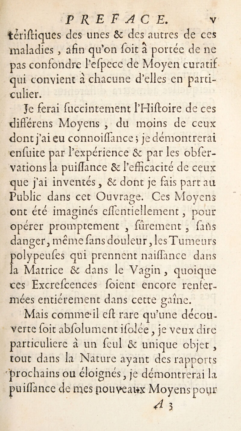 têriftiques des unes & des autres de ces maladies, afin qu’on foit a portée de ne pas confondre l’efpece de Moyen curatif' qui convient à chacune d’elles en parti¬ culier. Je ferai fuccintement l’Hiftoire de ces différées Moyens , du moins de ceux dont j’ai eu connoiffance > je démontrerai en fuite par l’expérience & par les obfer- vations la puiffance Sc l’efficacité de ceux que j’ai inventés, & dont je fais part au Public dans cet Ouvrage. Ces Moyens ont été imaginés efientiellement, pour O J 1 opérer promptement , furement, farts danger, même fans douleur, les Tumeurs polypeufes qui prennent naiffance dans la Matrice & dans le Vagin , quoique ces Excrefcences foient encore renfer¬ mées entièrement dans cette gaîne. Mais comme*il eff: rare qu’une décou¬ verte foit abfolument ifolée, je veux dire particulière a un feul &c unique objet, tout dans la Nature ayant des rapports •prochains ou éloignés, je démontrerai la puiffance de mes nouveaux Moyens pour